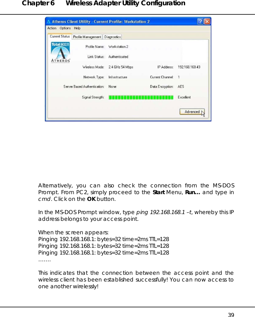 Chapter 6  Wireless Adapter Utility Configuration   39           Alternatively, you can also check the connection from the MS-DOS Prompt. From PC2, simply proceed to the Start Menu, Run… and type in cmd. Click on the OK button.  In the MS-DOS Prompt window, type ping 192.168.168.1 –t, whereby this IP address belongs to your access point.  When the screen appears: Pinging 192.168.168.1: bytes=32 time=2ms TTL=128 Pinging 192.168.168.1: bytes=32 time=2ms TTL=128 Pinging 192.168.168.1: bytes=32 time=2ms TTL=128 …….  This indicates that the connection between the access point and the wireless client has been established successfully! You can now access to one another wirelessly!   