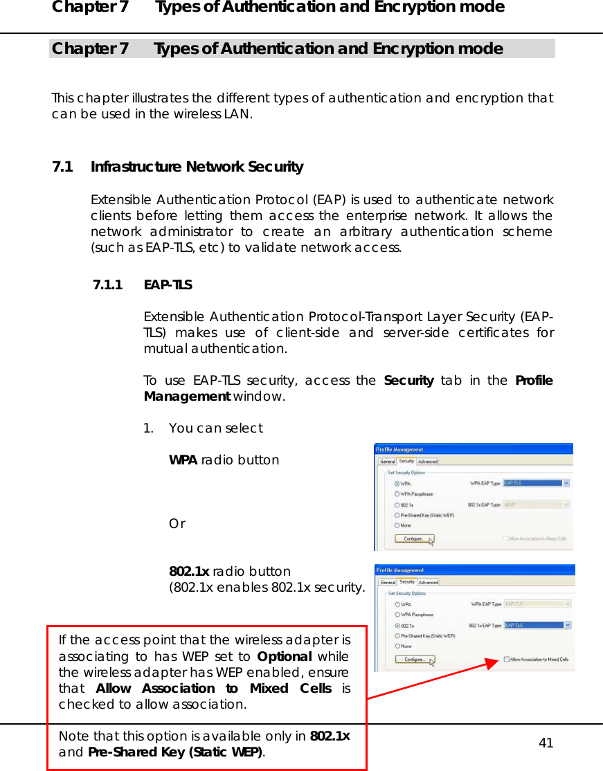 Chapter 7  Types of Authentication and Encryption mode   41 Chapter 7  Types of Authentication and Encryption mode   This chapter illustrates the different types of authentication and encryption that can be used in the wireless LAN. 7.1  Infrastructure Network Security  Extensible Authentication Protocol (EAP) is used to authenticate network clients before letting them access the enterprise network. It allows the network administrator to create an arbitrary authentication scheme (such as EAP-TLS, etc) to validate network access. 7.1.1 EAP-TLS  Extensible Authentication Protocol-Transport Layer Security (EAP-TLS) makes use of client-side and server-side certificates for mutual authentication.  To use EAP-TLS security, access the Security tab in the Profile Management window.  1.  You can select  WPA radio button    Or   802.1x radio button (802.1x enables 802.1x security.         If the access point that the wireless adapter isassociating to has WEP set to Optional whilethe wireless adapter has WEP enabled, ensurethat  Allow Association to Mixed Cells ischecked to allow association.  Note that this option is available only in 802.1xand Pre-Shared Key (Static WEP). 