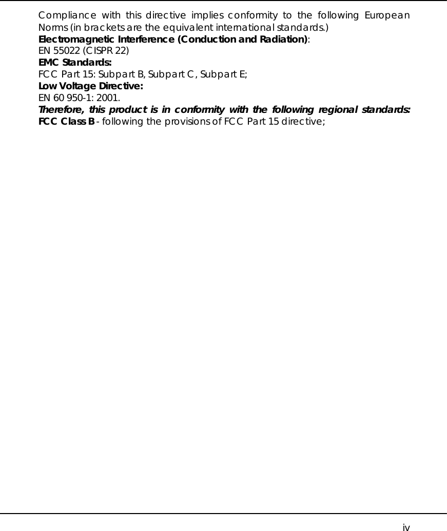     iv Compliance with this directive implies conformity to the following European Norms (in brackets are the equivalent international standards.) Electromagnetic Interference (Conduction and Radiation): EN 55022 (CISPR 22) EMC Standards: FCC Part 15: Subpart B, Subpart C, Subpart E; Low Voltage Directive: EN 60 950-1: 2001. Therefore, this product is in conformity with the following regional standards: FCC Class B - following the provisions of FCC Part 15 directive;     