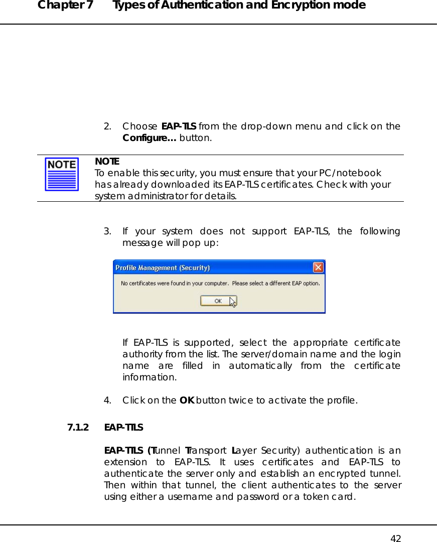 Chapter 7  Types of Authentication and Encryption mode   42         2. Choose EAP-TLS from the drop-down menu and click on the Configure… button.    NOTE To enable this security, you must ensure that your PC/notebook has already downloaded its EAP-TLS certificates. Check with your system administrator for details.   3.  If your system does not support EAP-TLS, the following message will pop up:     If EAP-TLS is supported, select the appropriate certificate authority from the list. The server/domain name and the login name are filled in automatically from the certificate information.  4.  Click on the OK button twice to activate the profile. 7.1.2 EAP-TTLS  EAP-TTLS (Tunnel  Transport  Layer Security) authentication is an extension to EAP-TLS. It uses certificates and EAP-TLS to authenticate the server only and establish an encrypted tunnel. Then within that tunnel, the client authenticates to the server using either a username and password or a token card.  