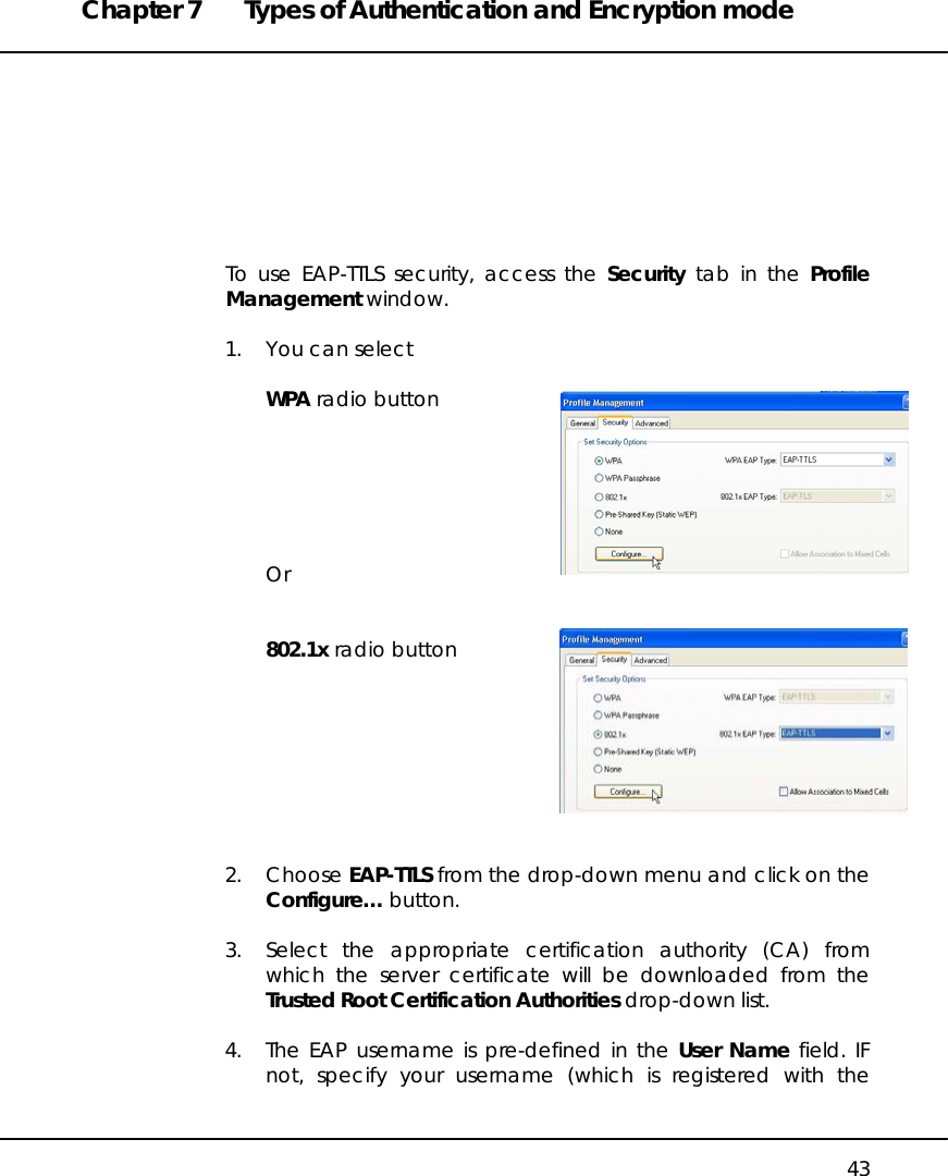 Chapter 7  Types of Authentication and Encryption mode   43         To use EAP-TTLS security, access the Security tab in the Profile Management window.  1.  You can select  WPA radio button       Or   802.1x radio button         2. Choose EAP-TTLS from the drop-down menu and click on the Configure… button.   3.  Select the appropriate certification authority (CA) from which the server certificate will be downloaded from the Trusted Root Certification Authorities drop-down list.  4.  The EAP username is pre-defined in the User Name field. IF not, specify your username (which is registered with the 