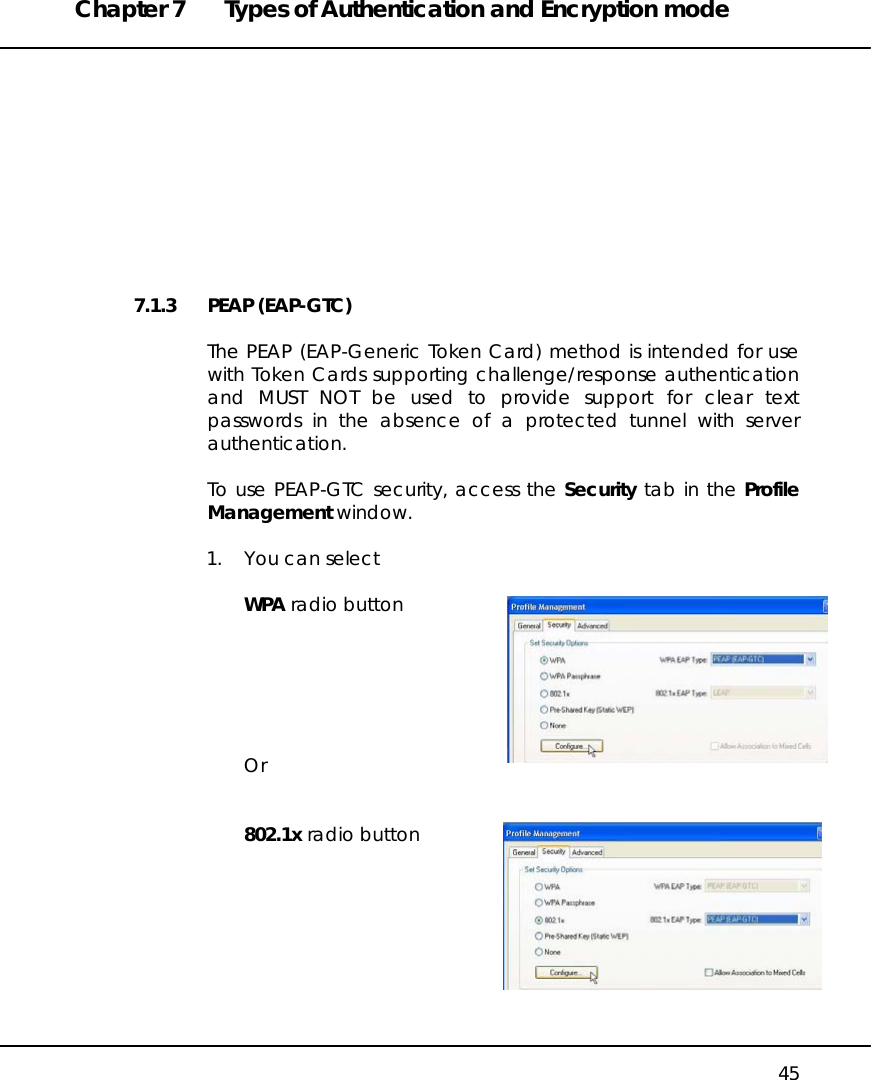 Chapter 7  Types of Authentication and Encryption mode   45          7.1.3 PEAP (EAP-GTC)  The PEAP (EAP-Generic Token Card) method is intended for use with Token Cards supporting challenge/response authentication and MUST NOT be used to provide support for clear text passwords in the absence of a protected tunnel with server authentication.  To use PEAP-GTC security, access the Security tab in the Profile Management window.  1.  You can select  WPA radio button       Or   802.1x radio button         