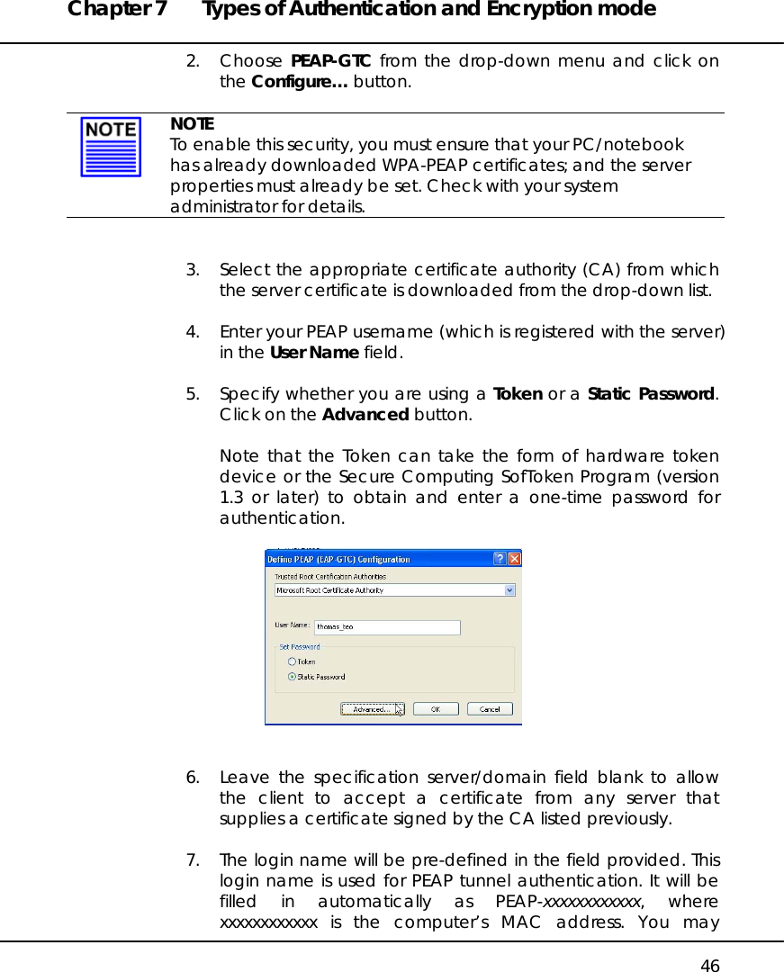 Chapter 7  Types of Authentication and Encryption mode   46 2. Choose PEAP-GTC from the drop-down menu and click on the Configure… button.    NOTE To enable this security, you must ensure that your PC/notebook has already downloaded WPA-PEAP certificates; and the server properties must already be set. Check with your system administrator for details.   3.  Select the appropriate certificate authority (CA) from which the server certificate is downloaded from the drop-down list.  4.  Enter your PEAP username (which is registered with the server) in the User Name field.  5.  Specify whether you are using a Token or a Static Password. Click on the Advanced button.  Note that the Token can take the form of hardware token device or the Secure Computing SofToken Program (version 1.3 or later) to obtain and enter a one-time password for authentication.     6.  Leave the specification server/domain field blank to allow the client to accept a certificate from any server that supplies a certificate signed by the CA listed previously.   7.  The login name will be pre-defined in the field provided. This login name is used for PEAP tunnel authentication. It will be filled in automatically as PEAP-xxxxxxxxxxxx, where xxxxxxxxxxxx is the computer’s MAC address. You may 