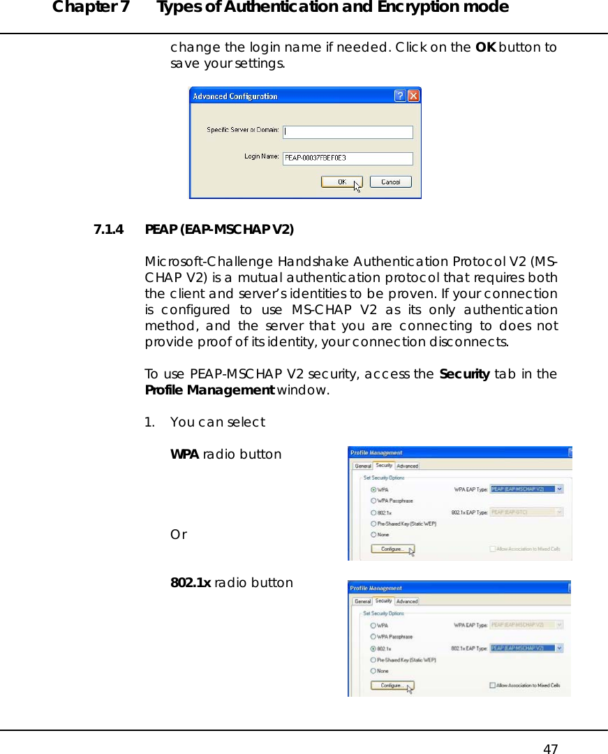 Chapter 7  Types of Authentication and Encryption mode   47 change the login name if needed. Click on the OK button to save your settings.   7.1.4  PEAP (EAP-MSCHAP V2)  Microsoft-Challenge Handshake Authentication Protocol V2 (MS-CHAP V2) is a mutual authentication protocol that requires both the client and server’s identities to be proven. If your connection is configured to use MS-CHAP V2 as its only authentication method, and the server that you are connecting to does not provide proof of its identity, your connection disconnects.  To use PEAP-MSCHAP V2 security, access the Security tab in the Profile Management window.  1.  You can select  WPA radio button     Or   802.1x radio button         