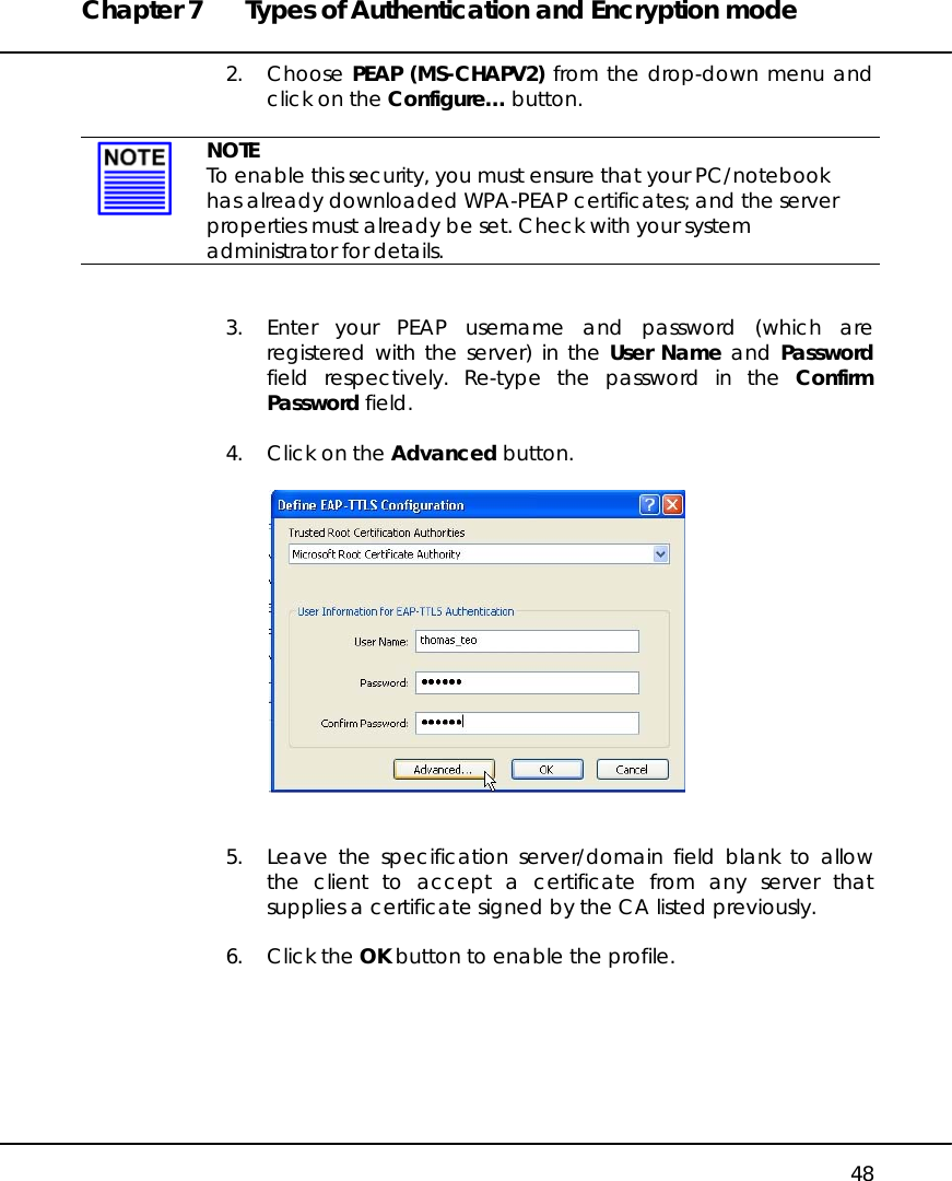 Chapter 7  Types of Authentication and Encryption mode   48 2. Choose PEAP (MS-CHAPV2) from the drop-down menu and click on the Configure… button.    NOTE To enable this security, you must ensure that your PC/notebook has already downloaded WPA-PEAP certificates; and the server properties must already be set. Check with your system administrator for details.   3.  Enter your PEAP username and password (which are registered with the server) in the User Name and Password field respectively. Re-type the password in the Confirm Password field.  4.  Click on the Advanced button.     5.  Leave the specification server/domain field blank to allow the client to accept a certificate from any server that supplies a certificate signed by the CA listed previously.   6. Click the OK button to enable the profile.  