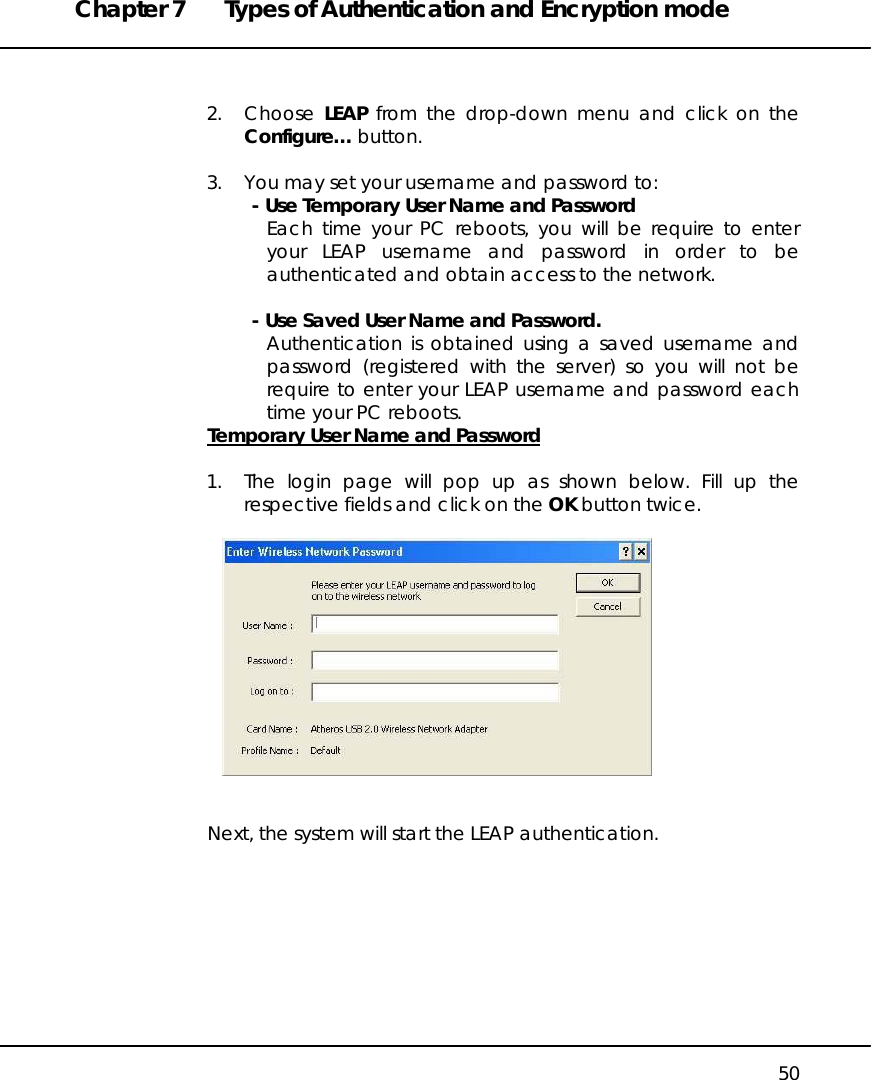 Chapter 7  Types of Authentication and Encryption mode   50   2. Choose LEAP from the drop-down menu and click on the Configure… button.   3.  You may set your username and password to: - Use Temporary User Name and Password Each time your PC reboots, you will be require to enter your LEAP username and password in order to be authenticated and obtain access to the network.  - Use Saved User Name and Password. Authentication is obtained using a saved username and password (registered with the server) so you will not be require to enter your LEAP username and password each time your PC reboots. Temporary User Name and Password  1.  The login page will pop up as shown below. Fill up the respective fields and click on the OK button twice.     Next, the system will start the LEAP authentication.  