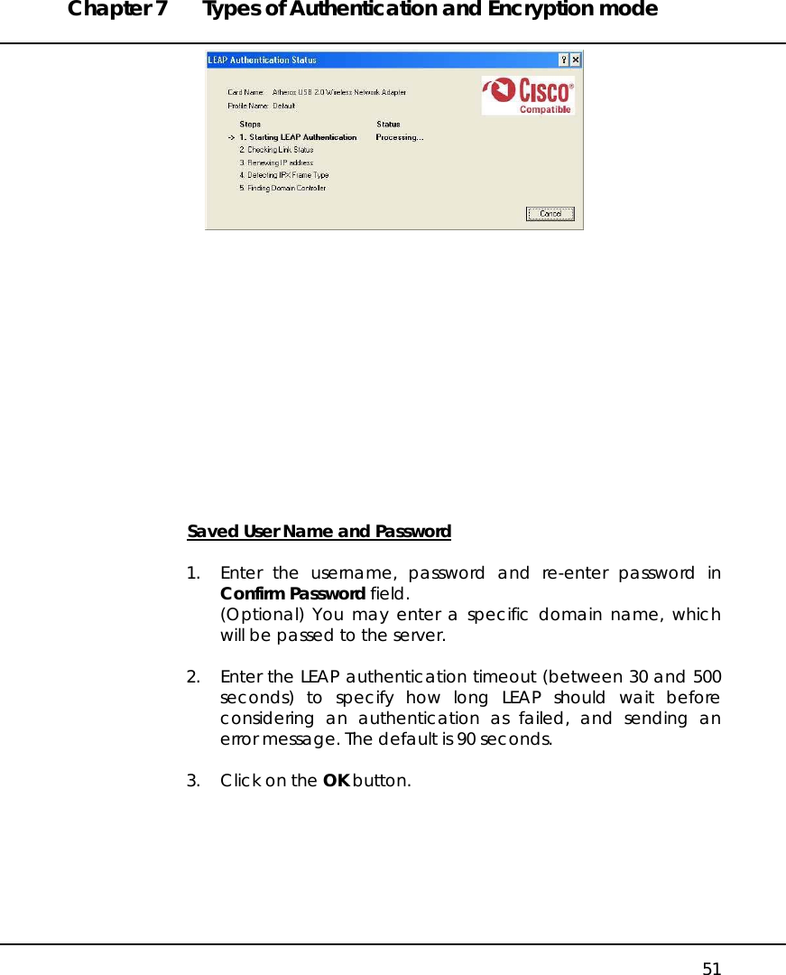 Chapter 7  Types of Authentication and Encryption mode   51                Saved User Name and Password  1.  Enter the username, password and re-enter password in Confirm Password field. (Optional) You may enter a specific domain name, which will be passed to the server.  2.  Enter the LEAP authentication timeout (between 30 and 500 seconds) to specify how long LEAP should wait before considering an authentication as failed, and sending an error message. The default is 90 seconds.  3.  Click on the OK button.  