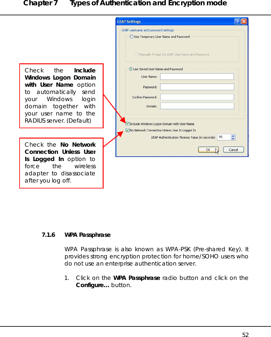 Chapter 7  Types of Authentication and Encryption mode   52           7.1.6 WPA Passphrase  WPA Passphrase is also known as WPA-PSK (Pre-shared Key). It provides strong encryption protection for home/SOHO users who do not use an enterprise authentication server.  1.  Click on the WPA Passphrase radio button and click on the Configure… button.  Check the IncludeWindows Logon Domainwith User Name optionto automatically sendyour Windows logindomain together withyour user name to theRADIUS server. (Default) Check the No NetworkConnection Unless UserIs Logged In option toforce the wirelessadapter to disassociateafter you log off. 