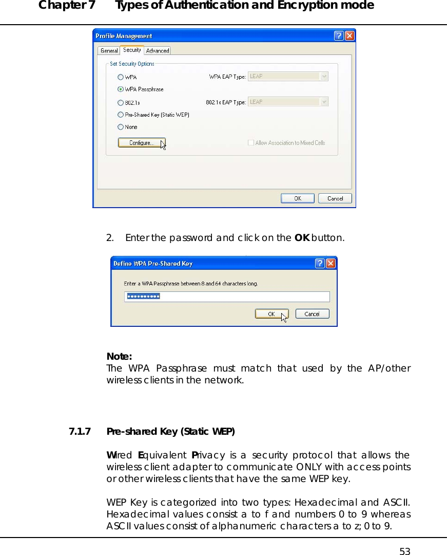 Chapter 7  Types of Authentication and Encryption mode   53    2.  Enter the password and click on the OK button.     Note: The WPA Passphrase must match that used by the AP/other wireless clients in the network.   7.1.7  Pre-shared Key (Static WEP)  Wired  Equivalent  Privacy is a security protocol that allows the wireless client adapter to communicate ONLY with access points or other wireless clients that have the same WEP key.  WEP Key is categorized into two types: Hexadecimal and ASCII. Hexadecimal values consist a to f and numbers 0 to 9 whereas ASCII values consist of alphanumeric characters a to z; 0 to 9. 