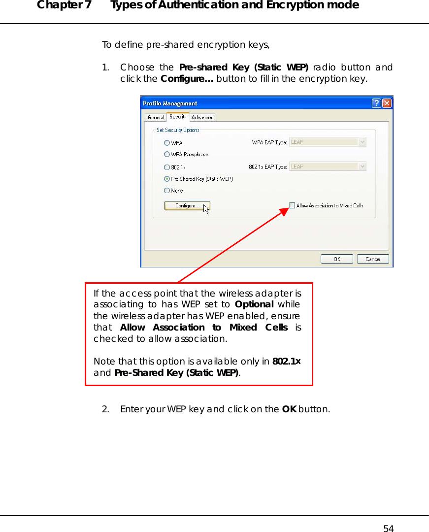 Chapter 7  Types of Authentication and Encryption mode   54  To define pre-shared encryption keys,  1. Choose the Pre-shared Key (Static WEP) radio button and click the Configure… button to fill in the encryption key.               2.  Enter your WEP key and click on the OK button.  If the access point that the wireless adapter isassociating to has WEP set to Optional whilethe wireless adapter has WEP enabled, ensurethat  Allow Association to Mixed Cells ischecked to allow association.  Note that this option is available only in 802.1xand Pre-Shared Key (Static WEP). 