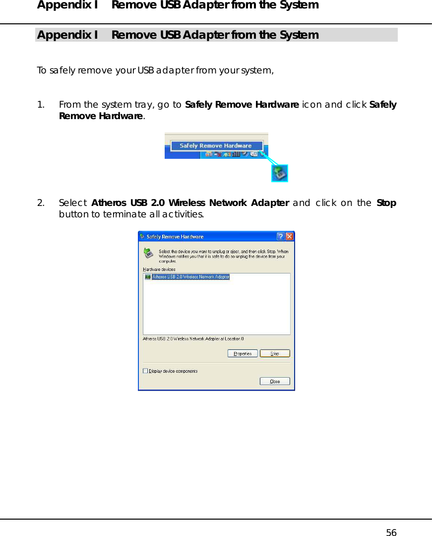 Appendix I  Remove USB Adapter from the System   56 Appendix I  Remove USB Adapter from the System   To safely remove your USB adapter from your system,   1.  From the system tray, go to Safely Remove Hardware icon and click Safely Remove Hardware.       2. Select Atheros USB 2.0 Wireless Network Adapter and click on the Stop button to terminate all activities.             