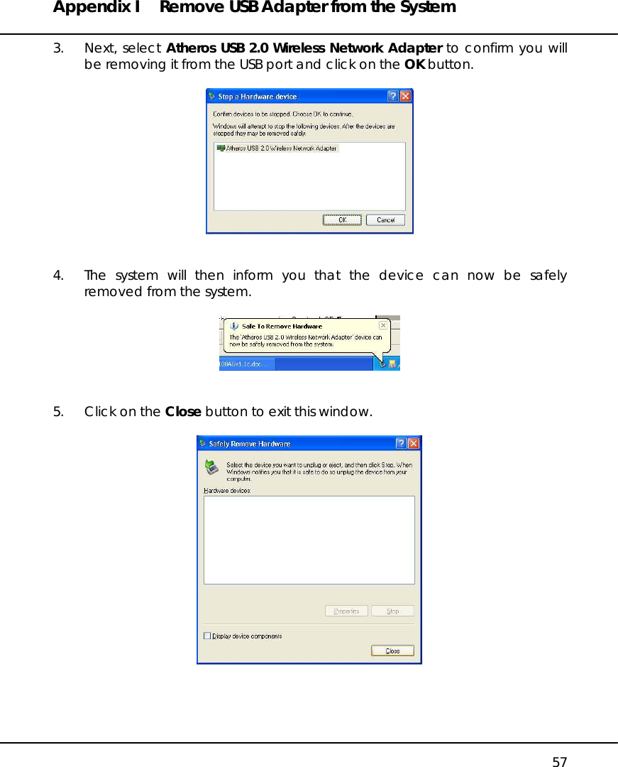 Appendix I  Remove USB Adapter from the System   57 3. Next, select Atheros USB 2.0 Wireless Network Adapter to confirm you will be removing it from the USB port and click on the OK button.     4.  The system will then inform you that the device can now be safely removed from the system.     5.  Click on the Close button to exit this window.      