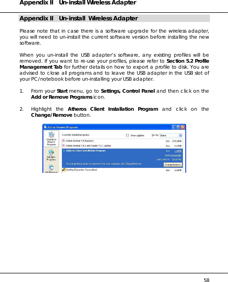 Appendix II  Un-install Wireless Adapter   58 Appendix II  Un-install  Wireless Adapter  Please note that in case there is a software upgrade for the wireless adapter, you will need to un-install the current software version before installing the new software.   When you un-install the USB adapter’s software, any existing profiles will be removed. If you want to re-use your profiles, please refer to Section 5.2 Profile Management Tab for further details on how to export a profile to disk. You are advised to close all programs and to leave the USB adapter in the USB slot of your PC/notebook before un-installing your USB adapter.  1. From your Start menu, go to Settings, Control Panel and then click on the Add or Remove Programs icon.  2. Highlight the Atheros Client Installation Program and click on the Change/Remove button.                  