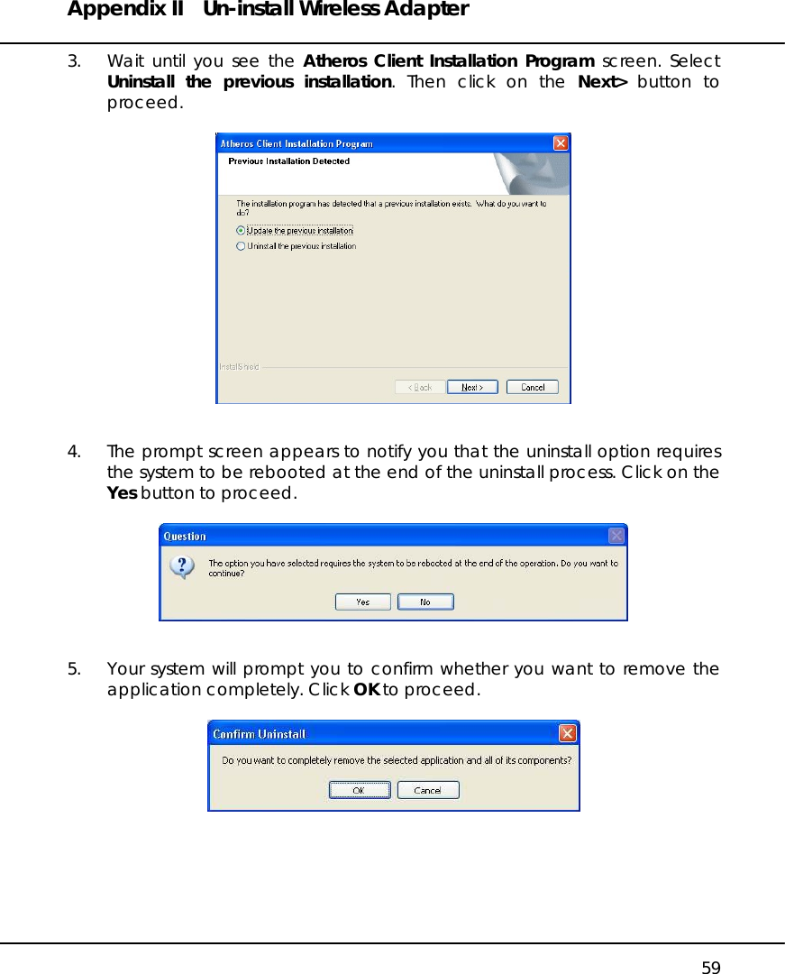 Appendix II  Un-install Wireless Adapter   59 3.  Wait until you see the Atheros Client Installation Program screen. Select Uninstall the previous installation. Then click on the Next&gt; button to proceed.     4.  The prompt screen appears to notify you that the uninstall option requires the system to be rebooted at the end of the uninstall process. Click on the Yes button to proceed.     5.  Your system will prompt you to confirm whether you want to remove the application completely. Click OK to proceed.         