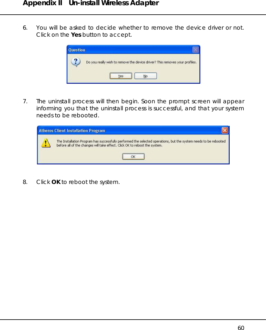 Appendix II  Un-install Wireless Adapter   60  6.  You will be asked to decide whether to remove the device driver or not. Click on the Yes button to accept.     7.  The uninstall process will then begin. Soon the prompt screen will appear informing you that the uninstall process is successful, and that your system needs to be rebooted.     8. Click OK to reboot the system.          