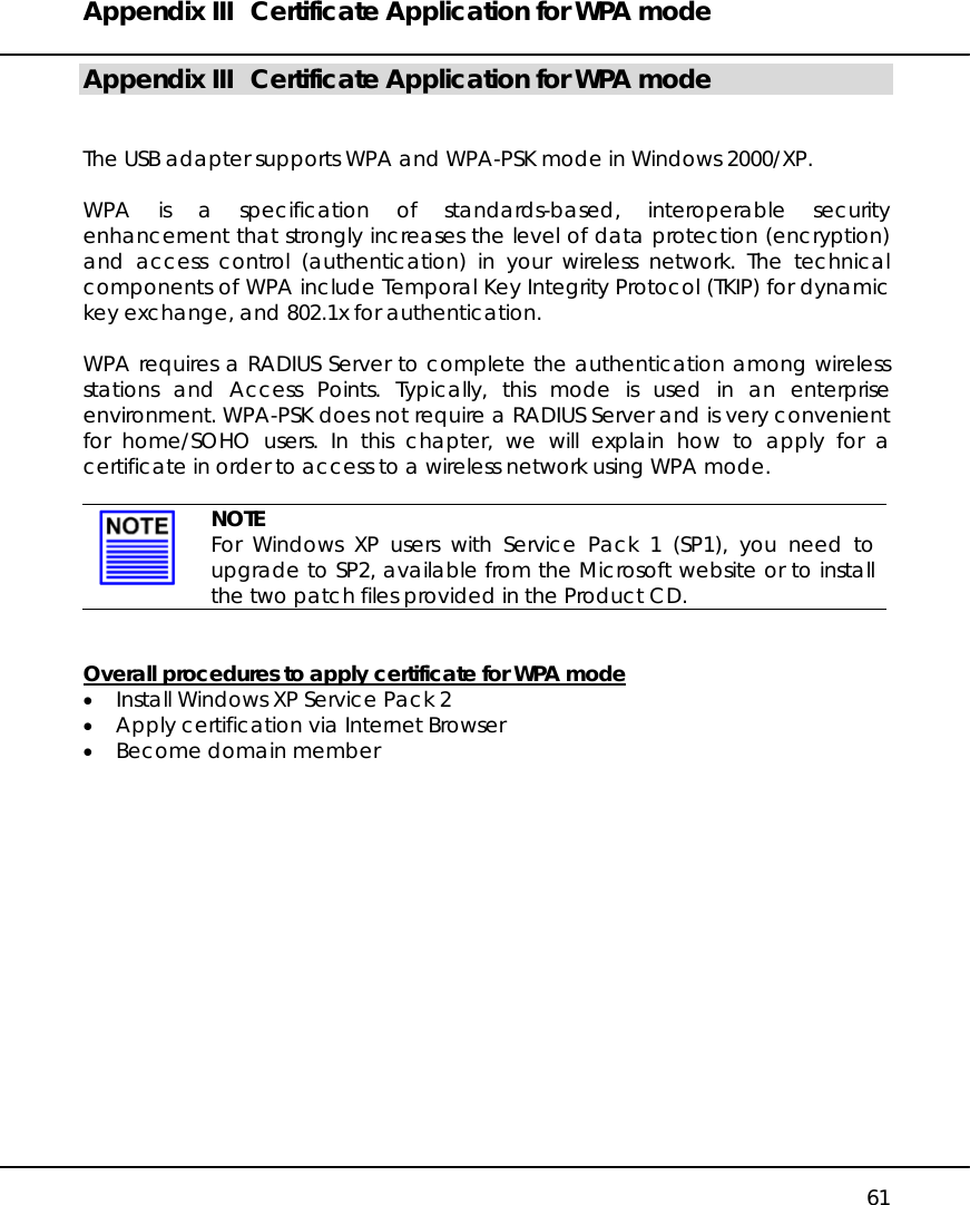 Appendix III  Certificate Application for WPA mode   61 Appendix III  Certificate Application for WPA mode   The USB adapter supports WPA and WPA-PSK mode in Windows 2000/XP.  WPA is a specification of standards-based, interoperable security enhancement that strongly increases the level of data protection (encryption) and access control (authentication) in your wireless network. The technical components of WPA include Temporal Key Integrity Protocol (TKIP) for dynamic key exchange, and 802.1x for authentication.  WPA requires a RADIUS Server to complete the authentication among wireless stations and Access Points. Typically, this mode is used in an enterprise environment. WPA-PSK does not require a RADIUS Server and is very convenient for home/SOHO users. In this chapter, we will explain how to apply for a certificate in order to access to a wireless network using WPA mode.   NOTE For Windows XP users with Service Pack 1 (SP1), you need to upgrade to SP2, available from the Microsoft website or to install the two patch files provided in the Product CD.   Overall procedures to apply certificate for WPA mode •  Install Windows XP Service Pack 2 •  Apply certification via Internet Browser •  Become domain member               