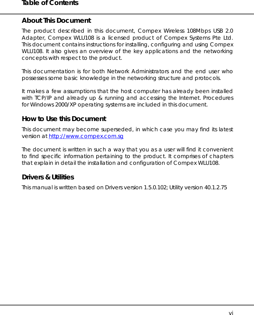 Table of Contents   vi About This Document The product described in this document, Compex Wireless 108Mbps USB 2.0 Adapter, Compex WLU108 is a licensed product of Compex Systems Pte Ltd. This document contains instructions for installing, configuring and using Compex WLU108. It also gives an overview of the key applications and the networking concepts with respect to the product.  This documentation is for both Network Administrators and the end user who possesses some basic knowledge in the networking structure and protocols.   It makes a few assumptions that the host computer has already been installed with TCP/IP and already up &amp; running and accessing the Internet. Procedures for Windows 2000/XP operating systems are included in this document.   How to Use this Document This document may become superseded, in which case you may find its latest version at http://www.compex.com.sg   The document is written in such a way that you as a user will find it convenient to find specific information pertaining to the product. It comprises of chapters that explain in detail the installation and configuration of Compex WLU108.  Drivers &amp; Utilities This manual is written based on Drivers version 1.5.0.102; Utility version 40.1.2.75  