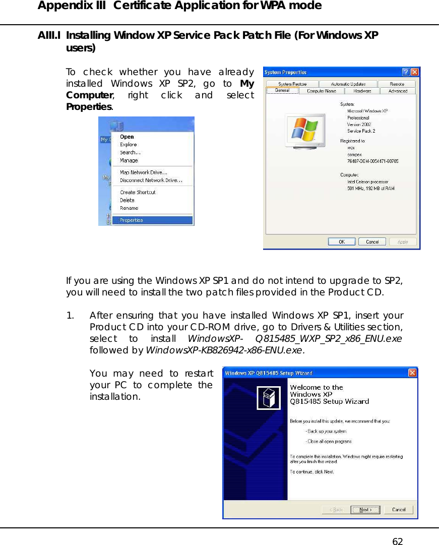 Appendix III  Certificate Application for WPA mode   62 AIII.I  Installing Window XP Service Pack Patch File (For Windows XP users)  To check whether you have already installed Windows XP SP2, go to My Computer, right click and select Properties.               If you are using the Windows XP SP1 and do not intend to upgrade to SP2, you will need to install the two patch files provided in the Product CD.  1.  After ensuring that you have installed Windows XP SP1, insert your Product CD into your CD-ROM drive, go to Drivers &amp; Utilities section, select to install WindowsXP- Q815485_WXP_SP2_x86_ENU.exe followed by WindowsXP-KB826942-x86-ENU.exe.  You may need to restart your PC to complete the installation.           