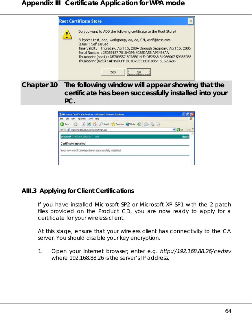 Appendix III  Certificate Application for WPA mode   64  Chapter 10  The following window will appear showing that the certificate has been successfully installed into your PC.    AIII.3  Applying for Client Certifications  If you have installed Microsoft SP2 or Microsoft XP SP1 with the 2 patch files provided on the Product CD, you are now ready to apply for a certificate for your wireless client.  At this stage, ensure that your wireless client has connectivity to the CA server. You should disable your key encryption.  1.  Open your Internet browser; enter e.g. http://192.168.88.26/certsrv where 192.168.88.26 is the server’s IP address.  