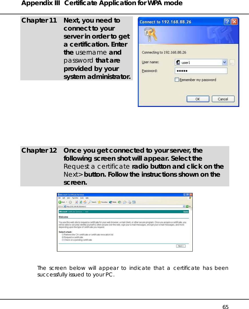 Appendix III  Certificate Application for WPA mode   65 Chapter 11  Next, you need to connect to your server in order to get a certification. Enter the username and password that are provided by your system administrator.           Chapter 12  Once you get connected to your server, the following screen shot will appear. Select the Request a certificate radio button and click on the Next&gt; button. Follow the instructions shown on the screen.     The screen below will appear to indicate that a certificate has been successfully issued to your PC.  