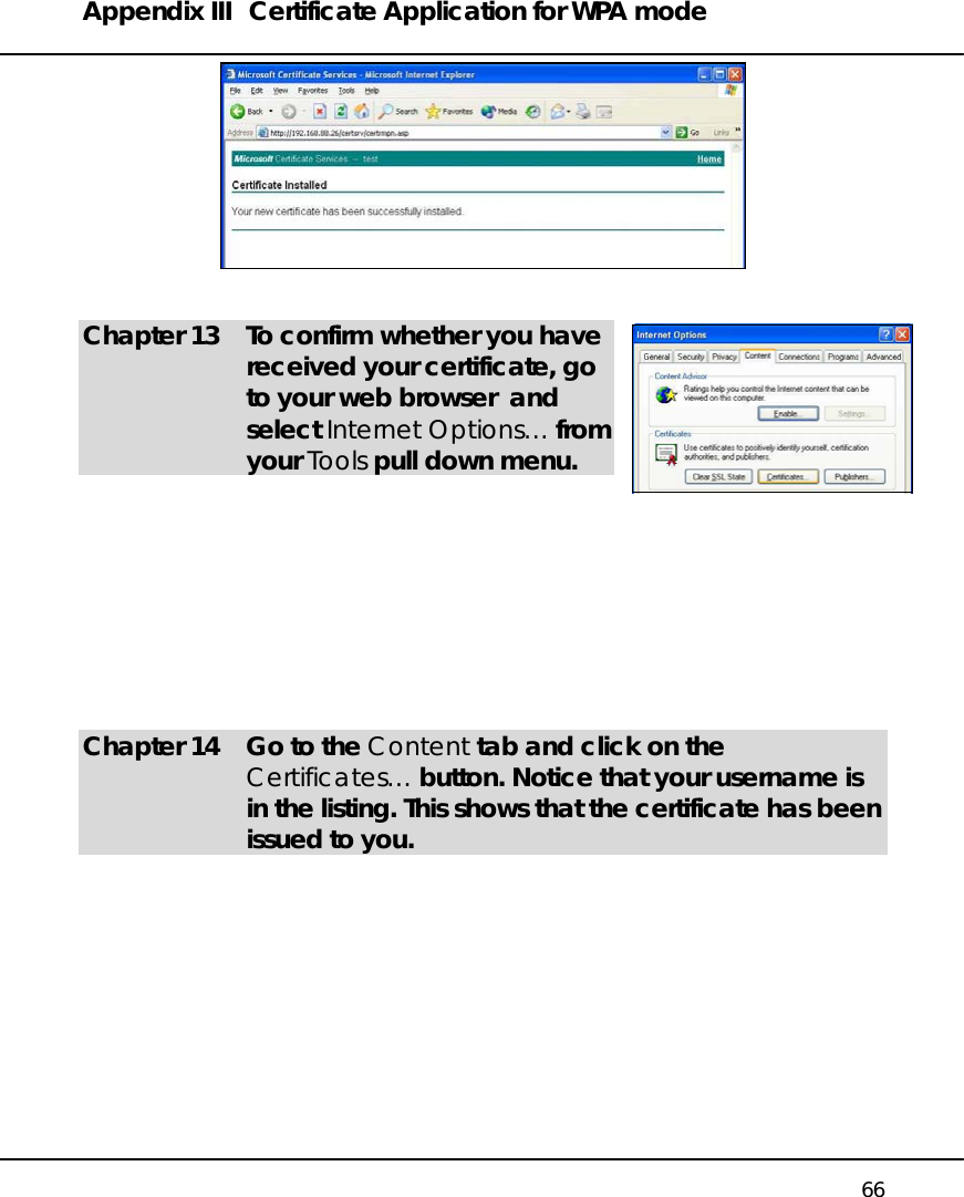 Appendix III  Certificate Application for WPA mode   66    Chapter 13  To confirm whether you have received your certificate, go to your web browser  and select Internet Options… from your Tools pull down menu.           Chapter 14  Go to the Content tab and click on the Certificates… button. Notice that your username is in the listing. This shows that the certificate has been issued to you.   