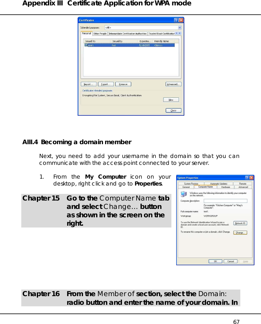 Appendix III  Certificate Application for WPA mode   67   AIII.4  Becoming a domain member  Next, you need to add your username in the domain so that you can communicate with the access point connected to your server.   1. From the My Computer icon on your desktop, right click and go to Properties.  Chapter 15  Go to the Computer Name tab and select Change… button as shown in the screen on the right.          Chapter 16  From the Member of section, select the Domain: radio button and enter the name of your domain. In 