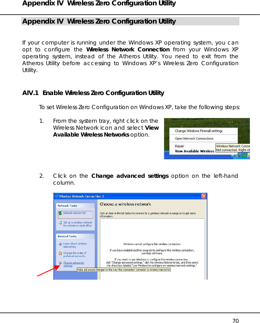 Appendix IV  Wireless Zero Configuration Utility   70 Appendix IV  Wireless Zero Configuration Utility   If your computer is running under the Windows XP operating system, you can opt to configure the Wireless Network Connection from your Windows XP operating system, instead of the Atheros Utility. You need to exit from the Atheros Utility before accessing to Windows XP’s Wireless Zero Configuration Utility. AIV.1   Enable Wireless Zero Configuration Utility  To set Wireless Zero Configuration on Windows XP, take the following steps:  1.  From the system tray, right click on the Wireless Network icon and select View Available Wireless Networks option.       2.  Click on the Change advanced settings option on the left-hand column.       