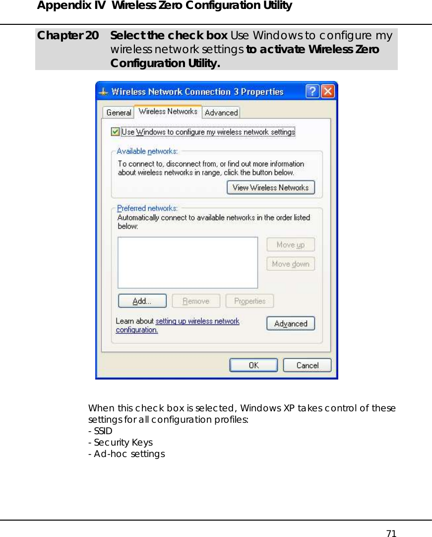 Appendix IV  Wireless Zero Configuration Utility   71 Chapter 20  Select the check box Use Windows to configure my wireless network settings to activate Wireless Zero Configuration Utility.     When this check box is selected, Windows XP takes control of these settings for all configuration profiles: - SSID - Security Keys - Ad-hoc settings      