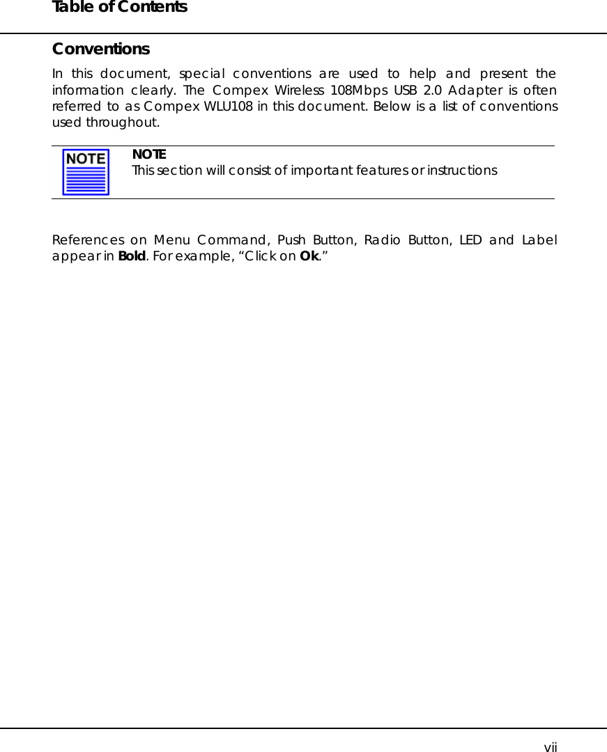 Table of Contents   vii Conventions In this document, special conventions are used to help and present the information clearly. The Compex Wireless 108Mbps USB 2.0 Adapter is often referred to as Compex WLU108 in this document. Below is a list of conventions used throughout.   NOTE This section will consist of important features or instructions   References on Menu Command, Push Button, Radio Button, LED and Label appear in Bold. For example, “Click on Ok.”    