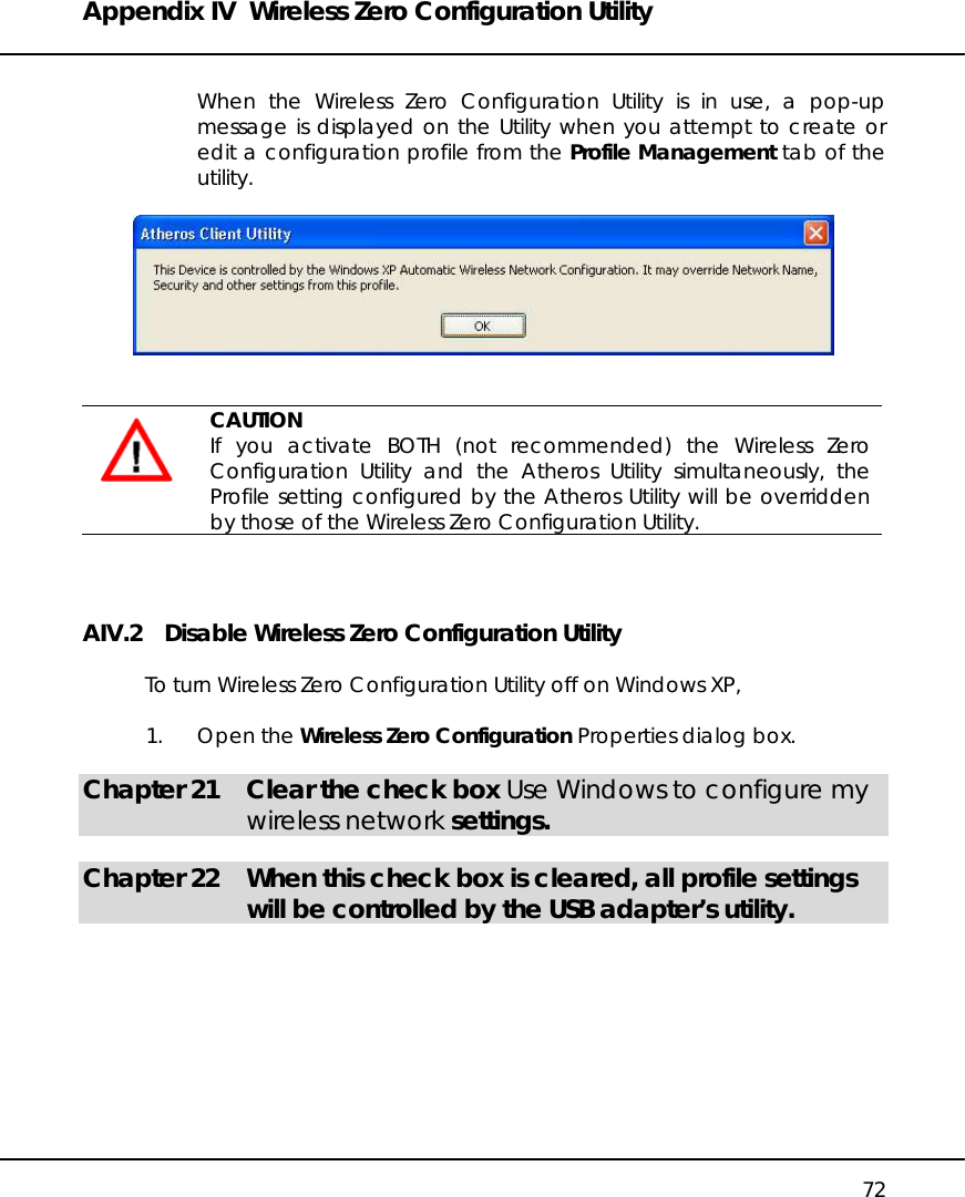 Appendix IV  Wireless Zero Configuration Utility   72  When the Wireless Zero Configuration Utility is in use, a pop-up message is displayed on the Utility when you attempt to create or edit a configuration profile from the Profile Management tab of the utility.      CAUTION If you activate BOTH (not recommended) the Wireless Zero Configuration Utility and the Atheros Utility simultaneously, the Profile setting configured by the Atheros Utility will be overridden by those of the Wireless Zero Configuration Utility.  AIV.2    Disable Wireless Zero Configuration Utility  To turn Wireless Zero Configuration Utility off on Windows XP,  1. Open the Wireless Zero Configuration Properties dialog box.  Chapter 21  Clear the check box Use Windows to configure my wireless network settings.  Chapter 22  When this check box is cleared, all profile settings will be controlled by the USB adapter’s utility.    