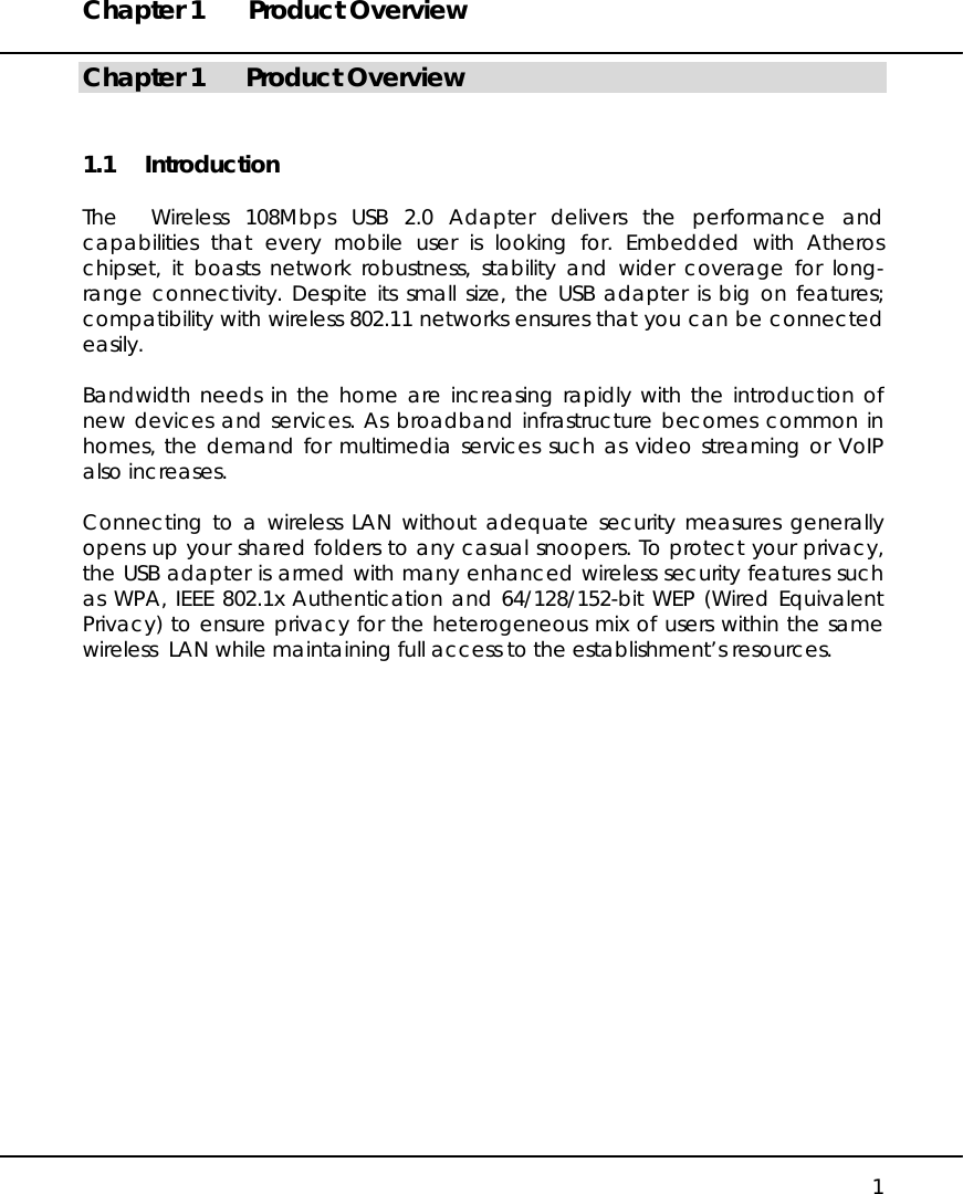 Chapter 1  Product Overview   1 Chapter 1  Product Overview 1.1 Introduction  The  Wireless 108Mbps USB 2.0 Adapter delivers the performance and capabilities that every mobile user is looking for. Embedded with Atheros chipset, it boasts network robustness, stability and wider coverage for long-range connectivity. Despite its small size, the USB adapter is big on features; compatibility with wireless 802.11 networks ensures that you can be connected easily.   Bandwidth needs in the home are increasing rapidly with the introduction of new devices and services. As broadband infrastructure becomes common in homes, the demand for multimedia services such as video streaming or VoIP also increases.  Connecting to a wireless LAN without adequate security measures generally opens up your shared folders to any casual snoopers. To protect your privacy, the USB adapter is armed with many enhanced wireless security features such as WPA, IEEE 802.1x Authentication and 64/128/152-bit WEP (Wired Equivalent Privacy) to ensure privacy for the heterogeneous mix of users within the same wireless  LAN while maintaining full access to the establishment’s resources.    