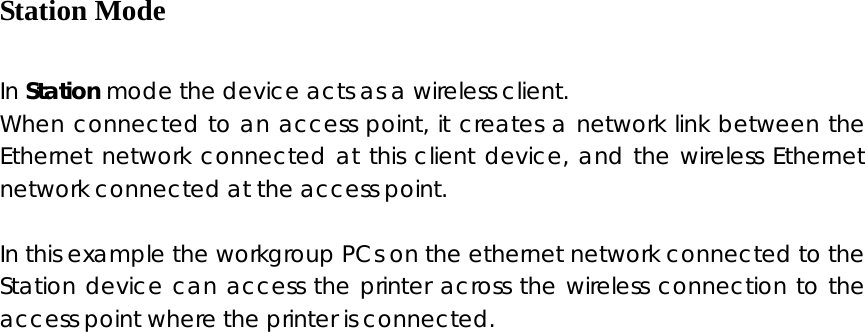  Station Mode  In Station mode the device acts as a wireless client. When connected to an access point, it creates a network link between the Ethernet network connected at this client device, and the wireless Ethernet network connected at the access point.  In this example the workgroup PCs on the ethernet network connected to the Station device can access the printer across the wireless connection to the access point where the printer is connected.                 