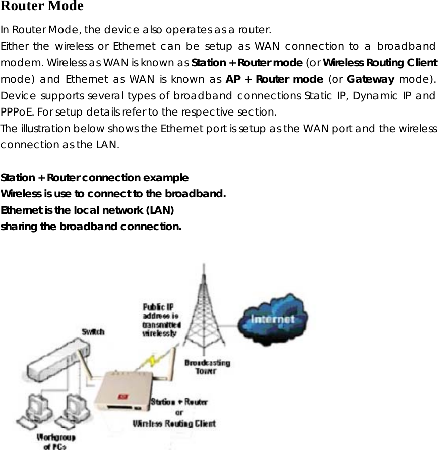  Router Mode In Router Mode, the device also operates as a router.   Either the wireless or Ethernet can be setup as WAN connection to a broadband modem. Wireless as WAN is known as Station + Router mode (or Wireless Routing Client mode) and Ethernet as WAN is known as AP + Router mode (or Gateway mode).    Device supports several types of broadband connections Static IP, Dynamic IP and PPPoE. For setup details refer to the respective section.   The illustration below shows the Ethernet port is setup as the WAN port and the wireless connection as the LAN.  Station + Router connection example Wireless is use to connect to the broadband. Ethernet is the local network (LAN) sharing the broadband connection.  