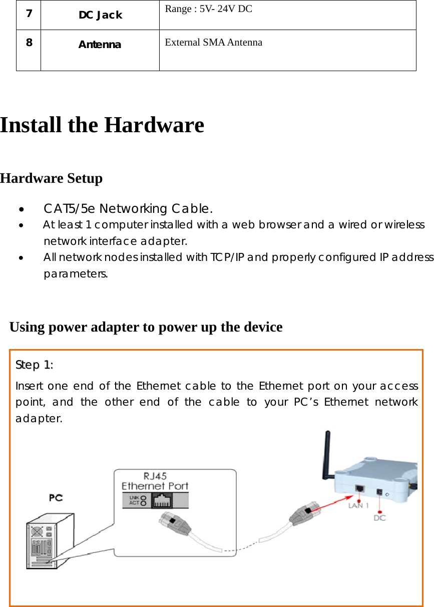 7   DC Jack  Range : 5V- 24V DC 8  Antenna  External SMA Antenna  Install the Hardware Hardware Setup • CAT5/5e Networking Cable. •   At least 1 computer installed with a web browser and a wired or wireless     network interface adapter. • All network nodes installed with TCP/IP and properly configured IP address      parameters.  Using power adapter to power up the device SStteepp  11::    Insert one end of the Ethernet cable to the Ethernet port on your access point, and the other end of the cable to your PC’s Ethernet network adapter.    