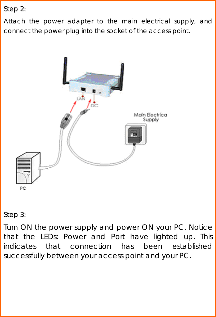  SStteepp  22::    Attach the power adapter to the main electrical supply, and connect the power plug into the socket of the access point.                     SStteepp  33::    Turn ON the power supply and power ON your PC. Notice that the LEDs: Power and Port have lighted up. This indicates that connection has been established successfully between your access point and your PC.     