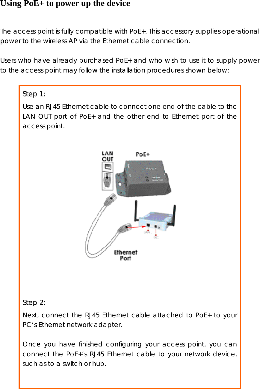 Using PoE+ to power up the device  The access point is fully compatible with PoE+. This accessory supplies operational power to the wireless AP via the Ethernet cable connection.  Users who have already purchased PoE+ and who wish to use it to supply power to the access point may follow the installation procedures shown below:  SStteepp  11::    Use an RJ45 Ethernet cable to connect one end of the cable to the LAN OUT port of PoE+ and the other end to Ethernet port of the access point.     SStteepp  22::    Next, connect the RJ45 Ethernet cable attached to PoE+ to your PC’s Ethernet network adapter.  Once you have finished configuring your access point, you can connect the PoE+’s RJ45 Ethernet cable to your network device, such as to a switch or hub.                     