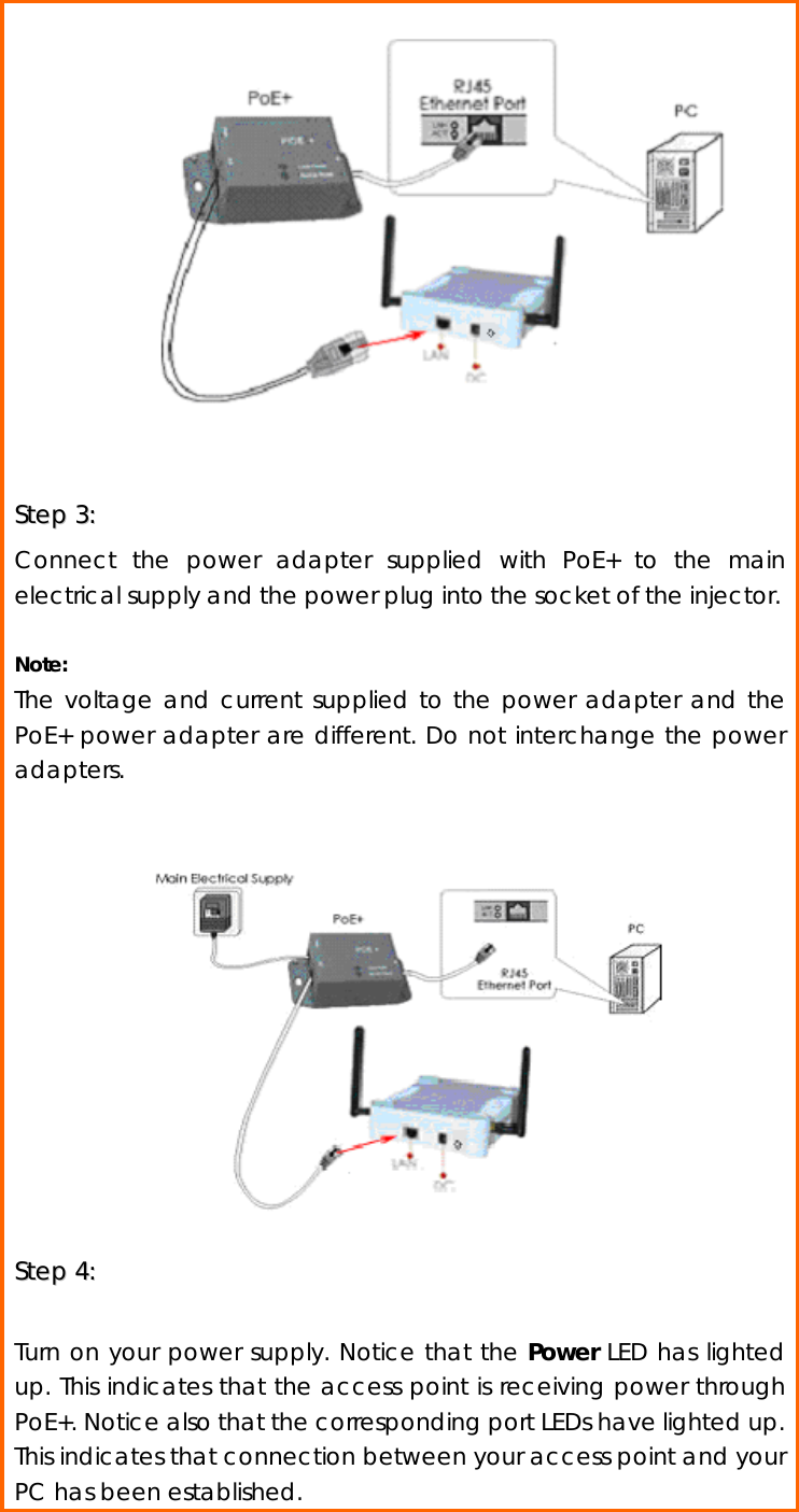                SStteepp  33::    Connect the power adapter supplied with PoE+ to the main electrical supply and the power plug into the socket of the injector.  Note: The voltage and current supplied to the power adapter and the PoE+ power adapter are different. Do not interchange the power adapters.           SStteepp  44::     Turn on your power supply. Notice that the Power LED has lighted up. This indicates that the access point is receiving power through PoE+. Notice also that the corresponding port LEDs have lighted up. This indicates that connection between your access point and your PC has been established.  