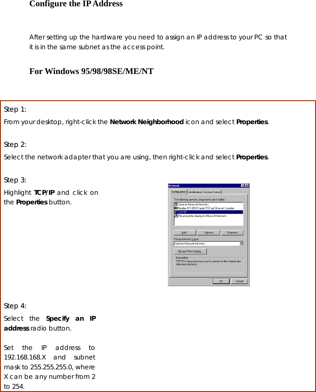 Configure the IP Address     After setting up the hardware you need to assign an IP address to your PC so that it is in the same subnet as the access point.  For Windows 95/98/98SE/ME/NT  SStteepp  11::  From your desktop, right-click the Network Neighborhood icon and select Properties.  SStteepp  22::    Select the network adapter that you are using, then right-click and select Properties.  SStteepp  33::    Highlight TCP/IP and click on the Properties button.     SStteepp  44::    Select the Specify an IP address radio button.  Set the IP address to 192.168.168.X and subnet mask to 255.255.255.0, where X can be any number from 2 to 254.  