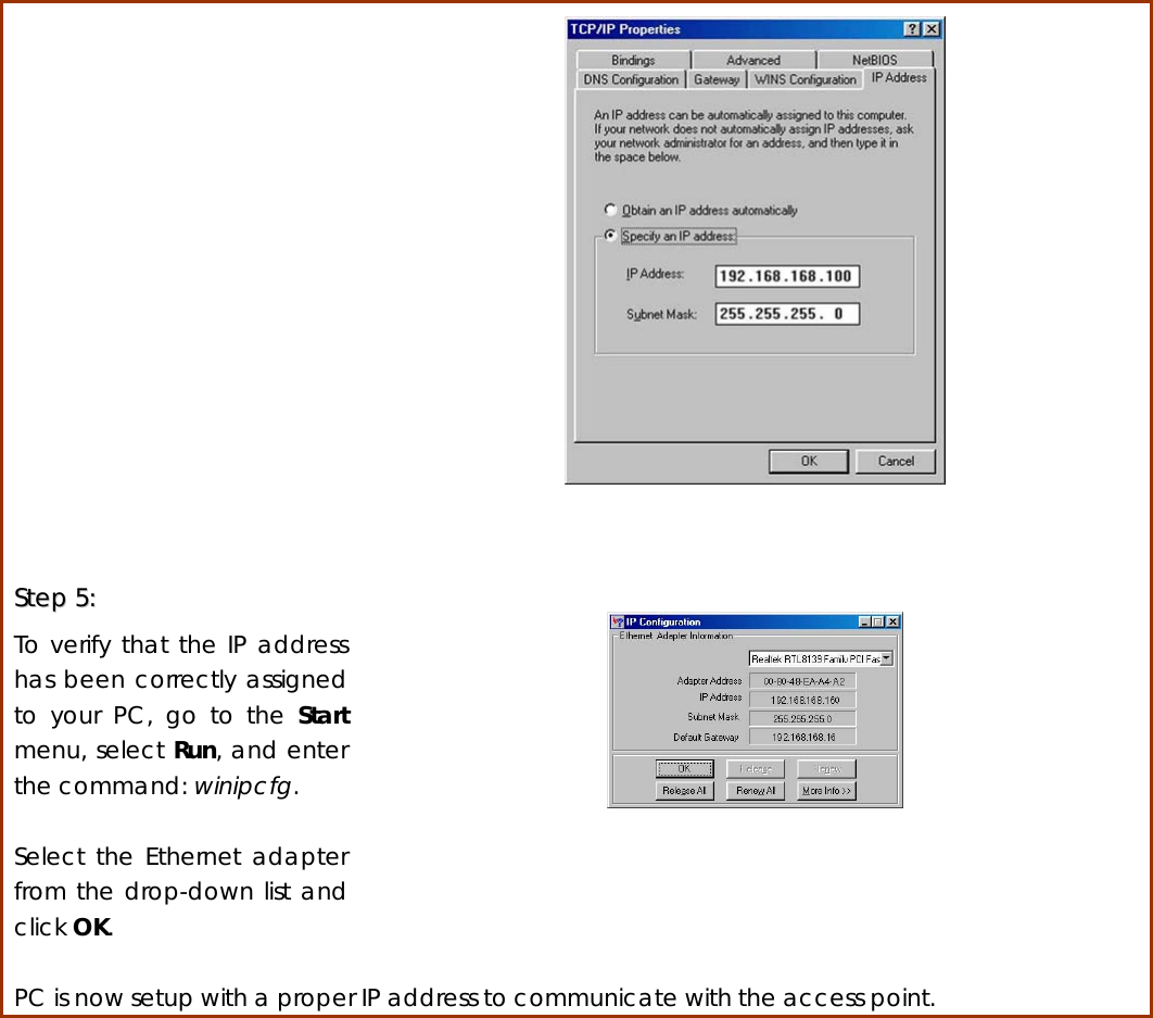    SStteepp  55::    To verify that the IP address has been correctly assigned to your PC, go to the Start menu, select Run, and enter the command: winipcfg.  Select the Ethernet adapter from the drop-down list and click OK.     PC is now setup with a proper IP address to communicate with the access point.            