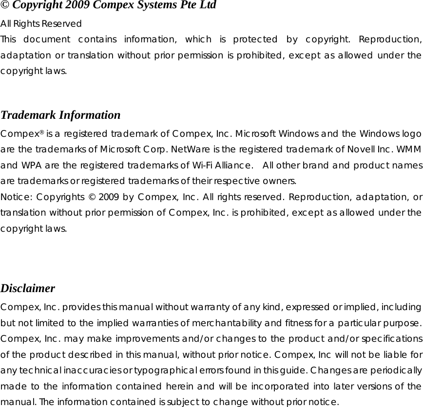    © Copyright 2009 Compex Systems Pte Ltd All Rights Reserved This document contains information, which is protected by copyright. Reproduction, adaptation or translation without prior permission is prohibited, except as allowed under the copyright laws.  Trademark Information Compex® is a registered trademark of Compex, Inc. Microsoft Windows and the Windows logo are the trademarks of Microsoft Corp. NetWare is the registered trademark of Novell Inc. WMM and WPA are the registered trademarks of Wi-Fi Alliance.  All other brand and product names are trademarks or registered trademarks of their respective owners.   Notice: Copyrights © 2009 by Compex, Inc. All rights reserved. Reproduction, adaptation, or translation without prior permission of Compex, Inc. is prohibited, except as allowed under the copyright laws.   Disclaimer Compex, Inc. provides this manual without warranty of any kind, expressed or implied, including but not limited to the implied warranties of merchantability and fitness for a particular purpose. Compex, Inc. may make improvements and/or changes to the product and/or specifications of the product described in this manual, without prior notice. Compex, Inc will not be liable for any technical inaccuracies or typographical errors found in this guide. Changes are periodically made to the information contained herein and will be incorporated into later versions of the manual. The information contained is subject to change without prior notice.               