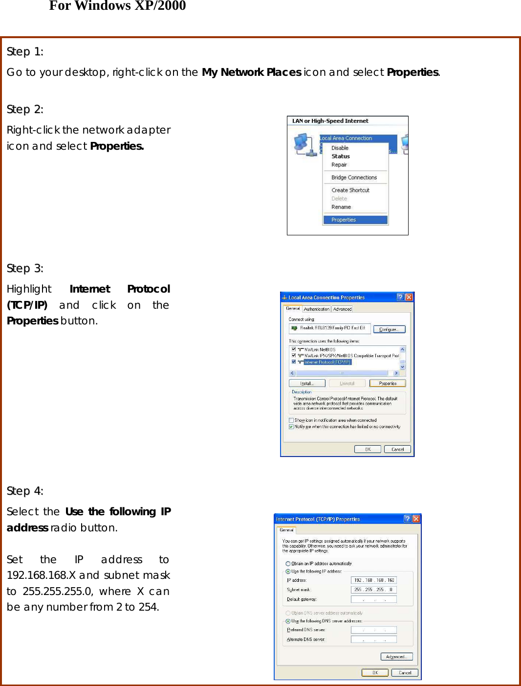 For Windows XP/2000  SStteepp  11::  Go to your desktop, right-click on the My Network Places icon and select Properties.  SStteepp  22::    Right-click the network adapter icon and select Properties.    SStteepp  33::    Highlight  Internet Protocol (TCP/IP) and click on the Properties button.    SStteepp  44::    Select the Use the following IP address radio button.    Set the IP address to 192.168.168.X and subnet mask to 255.255.255.0, where X can be any number from 2 to 254.    