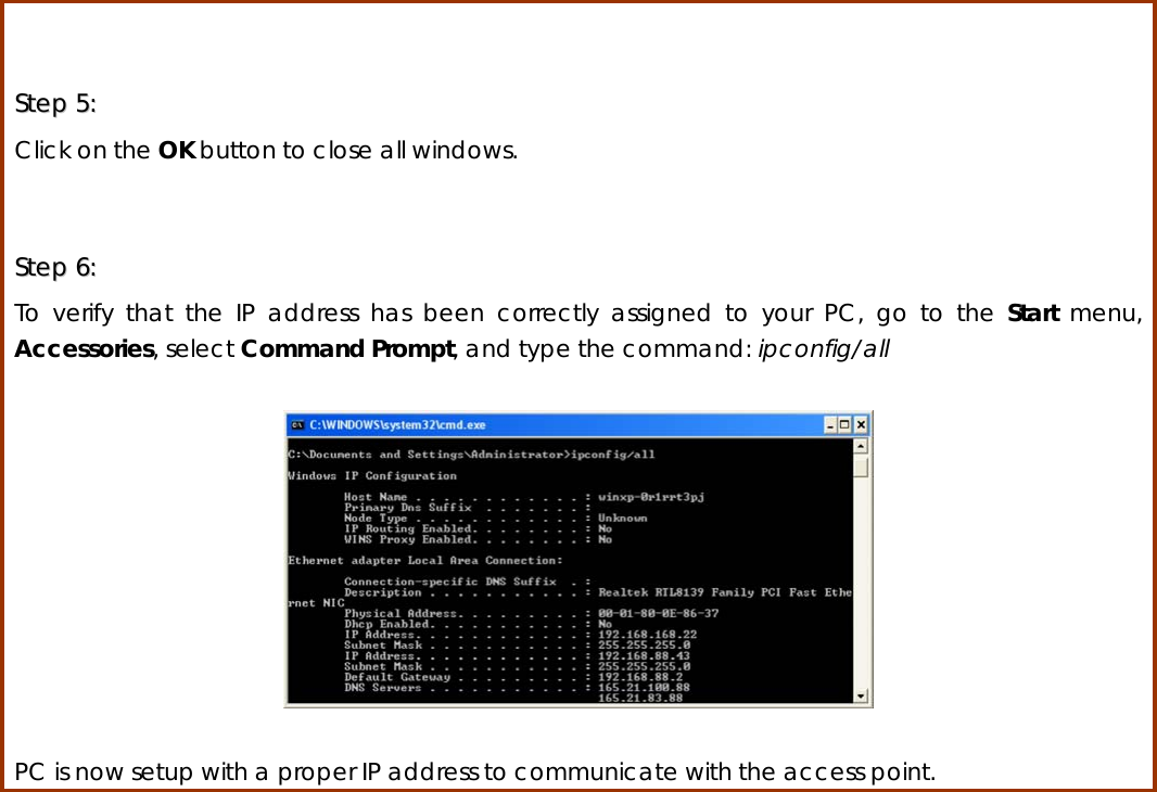  SStteepp  55::    Click on the OK button to close all windows.  SStteepp  66::    To verify that the IP address has been correctly assigned to your PC, go to the Start  menu, Accessories, select Command Prompt, and type the command: ipconfig/all    PC is now setup with a proper IP address to communicate with the access point.                         