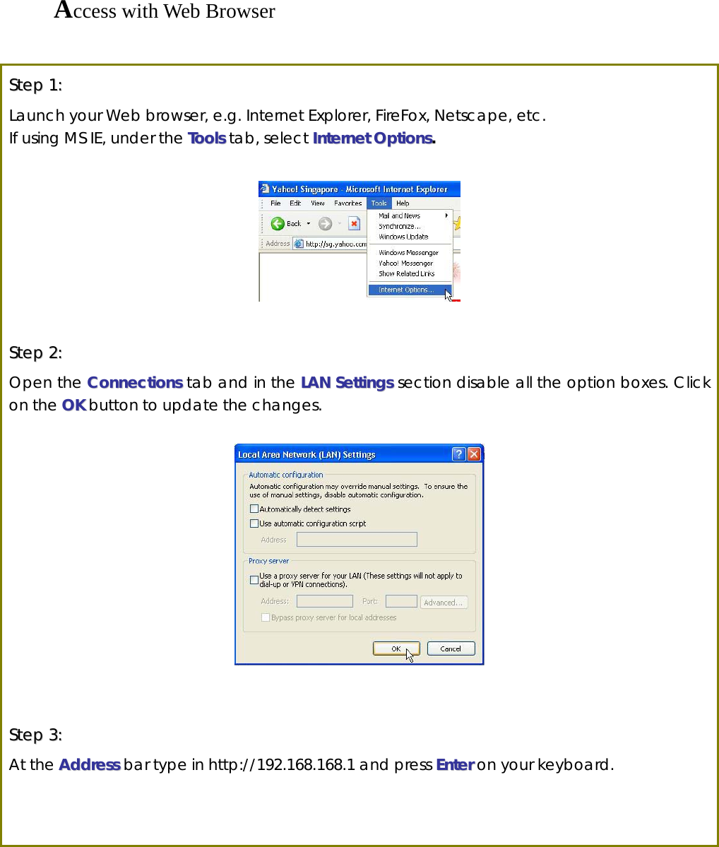 Access with Web Browser  SStteepp  11::  Launch your Web browser, e.g. Internet Explorer, FireFox, Netscape, etc.   If using MS IE, under the TToooollss tab, select IInntteerrnneett  OOppttiioonnss.    SStteepp  22::  Open the CCoonnnneeccttiioonnss tab and in the LLAANN  SSeettttiinnggss section disable all the option boxes. Click on the OOKK button to update the changes.      SStteepp  33::  At the AAddddrreessss bar type in http://192.168.168.1 and press EEnntteerr on your keyboard.    