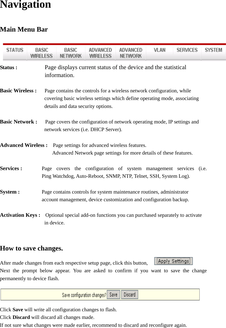 Navigation Main Menu Bar  Status :          Page displays current status of the device and the statistical        information.   Basic Wireless :   Page contains the controls for a wireless network configuration, while                   covering basic wireless settings which define operating mode, associating               details and data security options.  Basic Network :      Page covers the configuration of network operating mode, IP settings and                  network services (i.e. DHCP Server).   Advanced Wireless :    Page settings for advanced wireless features.                 Advanced Network page settings for more details of these features.  Services :      Page  covers  the  configuration  of  system  management  services  (i.e.                         Ping Watchdog, Auto-Reboot, SNMP, NTP, Telnet, SSH, System Log).    System :      Page contains controls for system maintenance routines, administrator     account management, device customization and configuration backup.    Activation Keys :  Optional special add-on functions you can purchased separately to activate                    in device.   How to save changes.   After made changes from each respective setup page, click this button,   Next the prompt below appear. You are asked to confirm if you want to save the change permanently to device flash.  Click Save will write all configuration changes to flash. Click Discard will discard all changes made.       If not sure what changes were made earlier, recommend to discard and reconfigure again.    