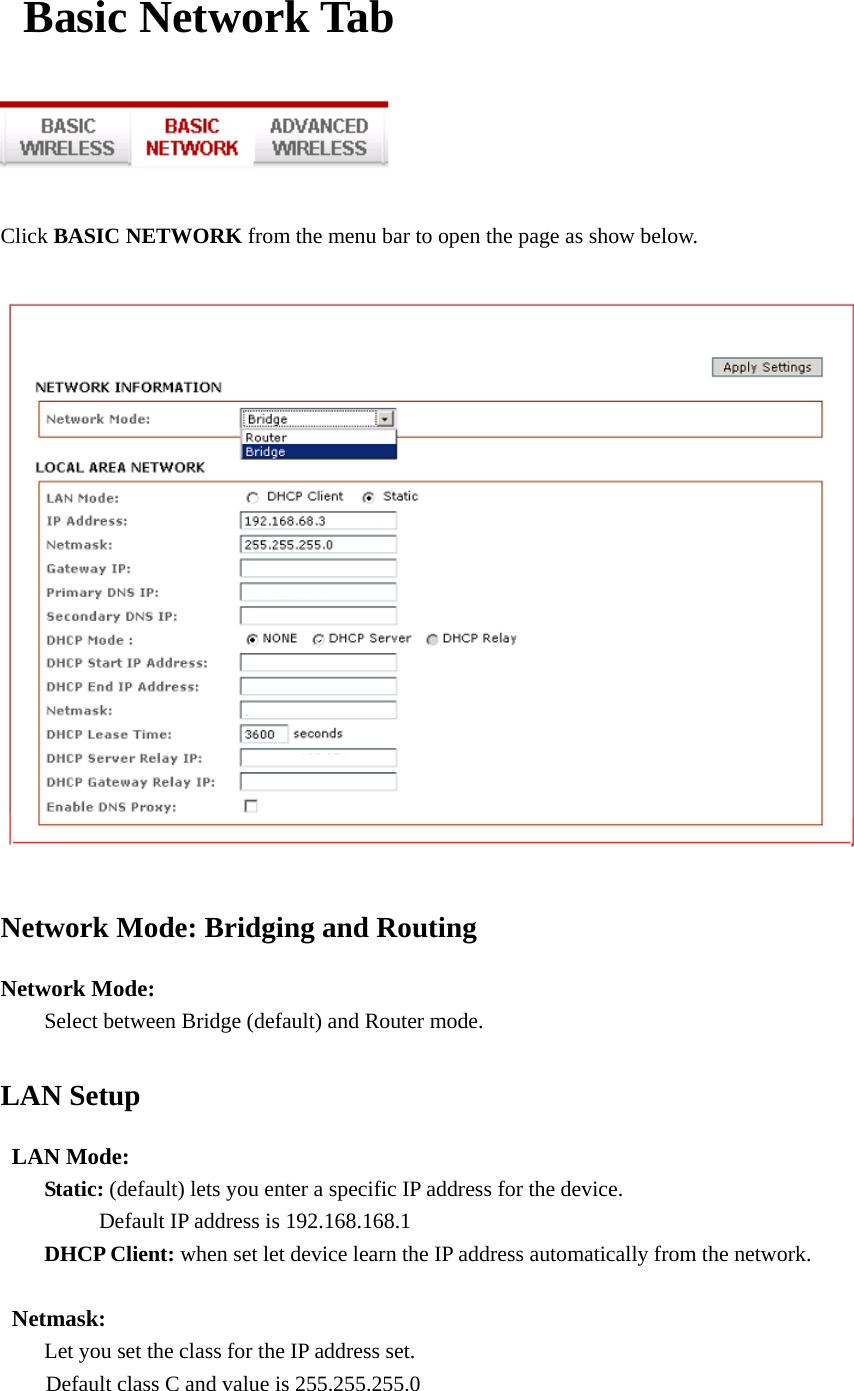  Basic Network Tab    Click BASIC NETWORK from the menu bar to open the page as show below.   Network Mode: Bridging and Routing Network Mode:     Select between Bridge (default) and Router mode. LAN Setup  LAN Mode:  Static: (default) lets you enter a specific IP address for the device.      Default IP address is 192.168.168.1   DHCP Client: when set let device learn the IP address automatically from the network.   Netmask:          Let you set the class for the IP address set. Default class C and value is 255.255.255.0  