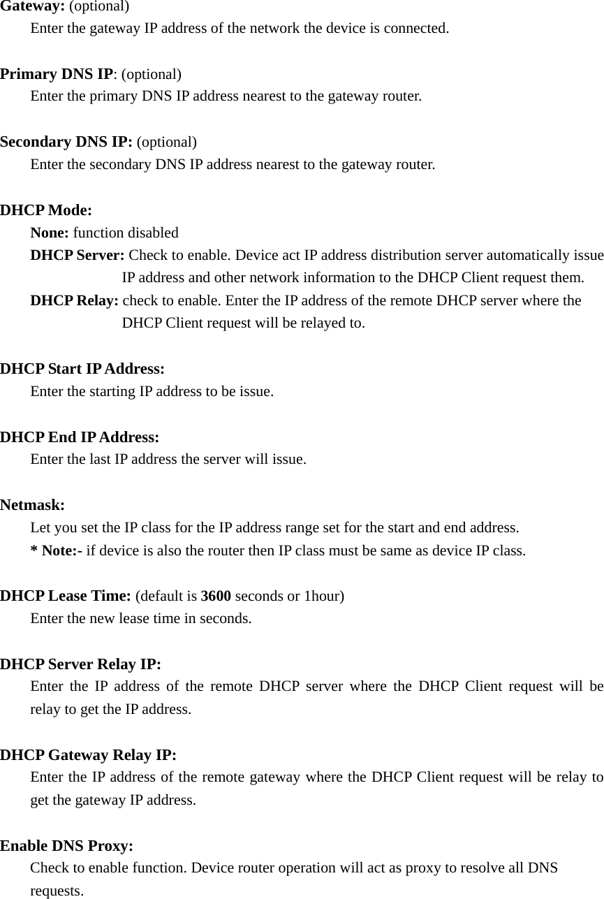 Gateway: (optional)           Enter the gateway IP address of the network the device is connected.  Primary DNS IP: (optional)   Enter the primary DNS IP address nearest to the gateway router.    Secondary DNS IP: (optional)   Enter the secondary DNS IP address nearest to the gateway router.  DHCP Mode:    None: function disabled        DHCP Server: Check to enable. Device act IP address distribution server automatically issue         IP address and other network information to the DHCP Client request them.     DHCP Relay: check to enable. Enter the IP address of the remote DHCP server where the           DHCP Client request will be relayed to.    DHCP Start IP Address:     Enter the starting IP address to be issue.  DHCP End IP Address:   Enter the last IP address the server will issue.  Netmask:    Let you set the IP class for the IP address range set for the start and end address.     * Note:- if device is also the router then IP class must be same as device IP class.  DHCP Lease Time: (default is 3600 seconds or 1hour)     Enter the new lease time in seconds.    DHCP Server Relay IP:   Enter the IP address of the remote DHCP server where the DHCP Client request will be   relay to get the IP address.  DHCP Gateway Relay IP:     Enter the IP address of the remote gateway where the DHCP Client request will be relay to   get the gateway IP address.  Enable DNS Proxy:     Check to enable function. Device router operation will act as proxy to resolve all DNS    requests.     