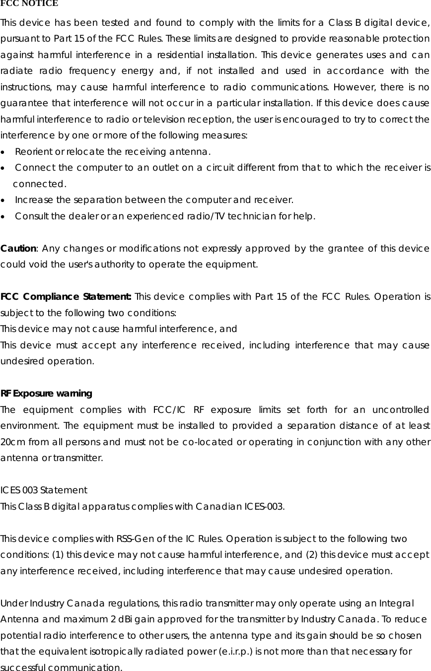  FCC NOTICE This device has been tested and found to comply with the limits for a Class B digital device, pursuant to Part 15 of the FCC Rules. These limits are designed to provide reasonable protection against harmful interference in a residential installation. This device generates uses and can radiate radio frequency energy and, if not installed and used in accordance with the instructions, may cause harmful interference to radio communications. However, there is no guarantee that interference will not occur in a particular installation. If this device does cause harmful interference to radio or television reception, the user is encouraged to try to correct the interference by one or more of the following measures: • Reorient or relocate the receiving antenna. • Connect the computer to an outlet on a circuit different from that to which the receiver is    connected. • Increase the separation between the computer and receiver. • Consult the dealer or an experienced radio/TV technician for help.       Caution: Any changes or modifications not expressly approved by the grantee of this device could void the user&apos;s authority to operate the equipment.  FCC Compliance Statement: This device complies with Part 15 of the FCC Rules. Operation is subject to the following two conditions: This device may not cause harmful interference, and This device must accept any interference received, including interference that may cause undesired operation.  RF Exposure warning The equipment complies with FCC/IC RF exposure limits set forth for an uncontrolled environment. The equipment must be installed to provided a separation distance of at least 20cm from all persons and must not be co-located or operating in conjunction with any other antenna or transmitter.  ICES 003 Statement This Class B digital apparatus complies with Canadian ICES-003.  This device complies with RSS-Gen of the IC Rules. Operation is subject to the following two conditions: (1) this device may not cause harmful interference, and (2) this device must accept any interference received, including interference that may cause undesired operation.  Under Industry Canada regulations, this radio transmitter may only operate using an Integral Antenna and maximum 2 dBi gain approved for the transmitter by Industry Canada. To reduce potential radio interference to other users, the antenna type and its gain should be so chosen that the equivalent isotropically radiated power (e.i.r.p.) is not more than that necessary for successful communication. 