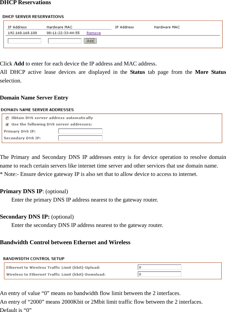 DHCP Reservations Click Add to enter for each device the IP address and MAC address. All DHCP active lease devices are displayed in the Status  tab page from the More Status selection.  Domain Name Server Entry  The Primary and Secondary DNS IP addresses entry is for device operation to resolve domain name to reach certain servers like internet time server and other services that use domain name.         * Note:- Ensure device gateway IP is also set that to allow device to access to internet.  Primary DNS IP: (optional)   Enter the primary DNS IP address nearest to the gateway router.    Secondary DNS IP: (optional)   Enter the secondary DNS IP address nearest to the gateway router.  Bandwidth Control between Ethernet and Wireless    An entry of value “0” means no bandwidth flow limit between the 2 interfaces. An entry of “2000” means 2000Kbit or 2Mbit limit traffic flow between the 2 interfaces. Default is “0”         