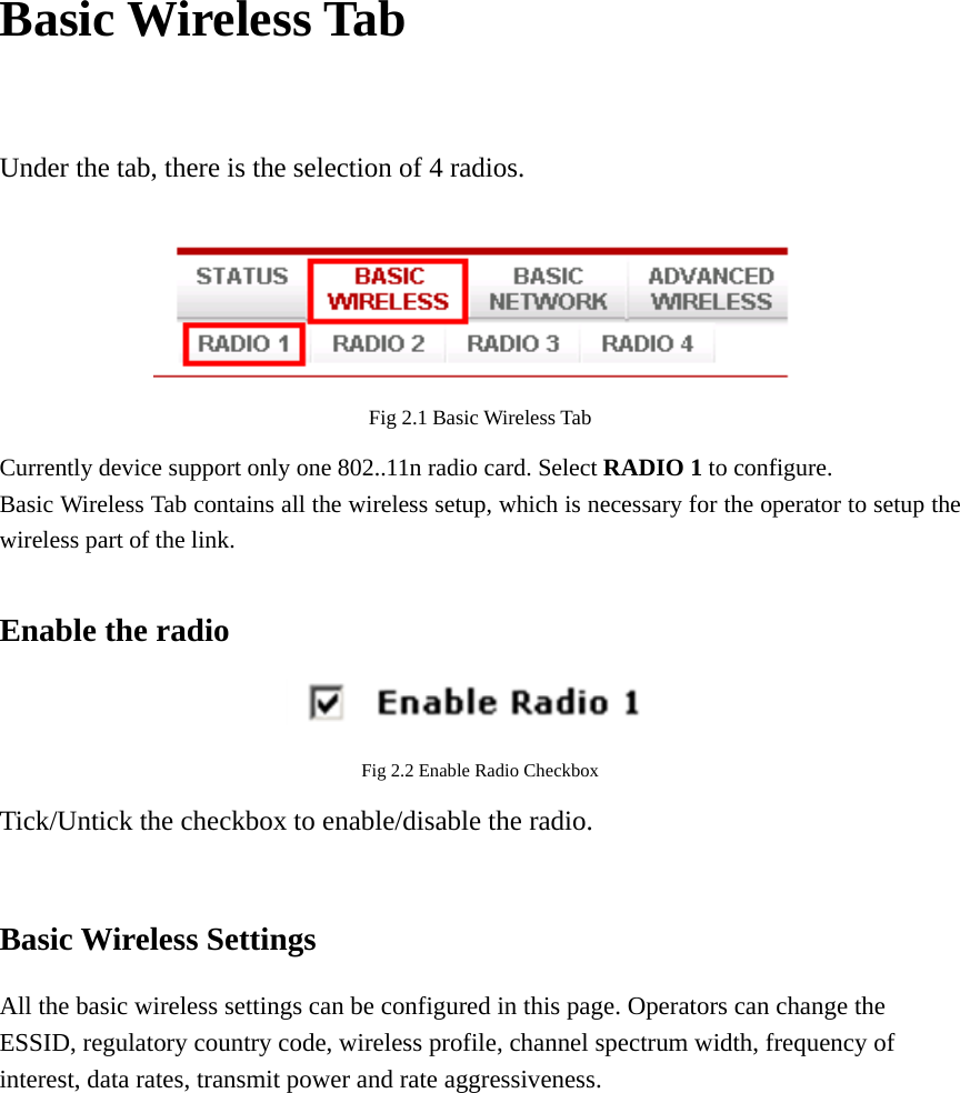 Basic Wireless Tab  Under the tab, there is the selection of 4 radios.     Fig 2.1 Basic Wireless Tab Currently device support only one 802..11n radio card. Select RADIO 1 to configure.   Basic Wireless Tab contains all the wireless setup, which is necessary for the operator to setup the wireless part of the link.    Enable the radio  Fig 2.2 Enable Radio Checkbox Tick/Untick the checkbox to enable/disable the radio.  Basic Wireless Settings All the basic wireless settings can be configured in this page. Operators can change the ESSID, regulatory country code, wireless profile, channel spectrum width, frequency of interest, data rates, transmit power and rate aggressiveness.          