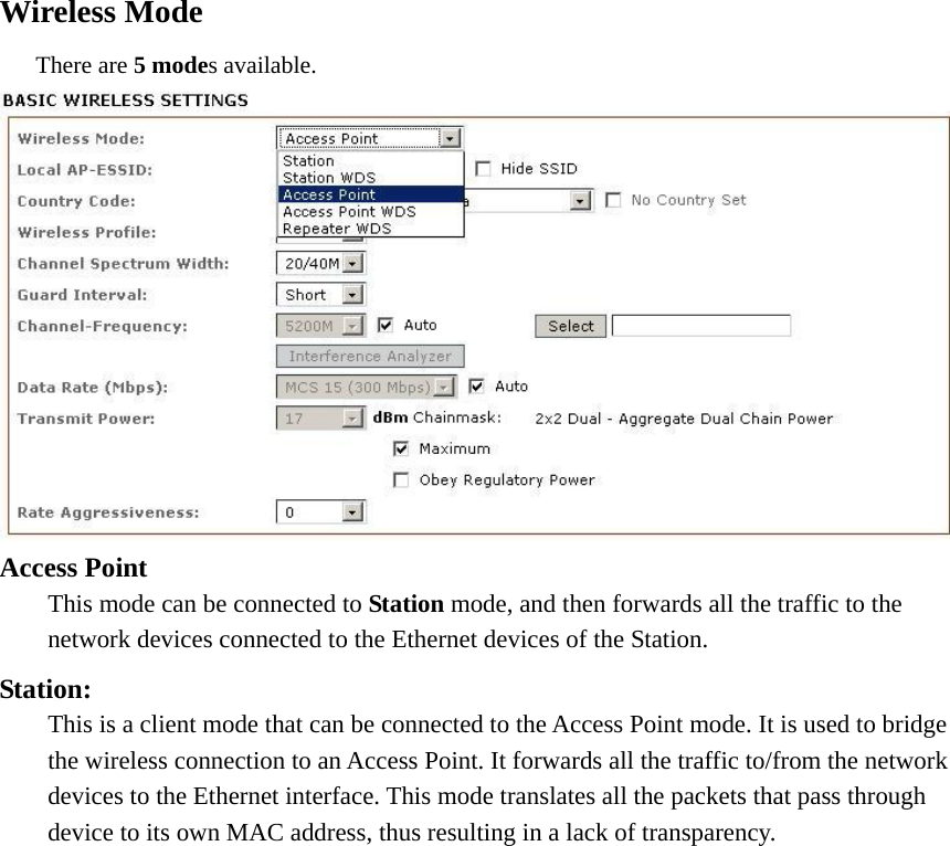 Wireless Mode      There are 5 modes available.    Access Point   This mode can be connected to Station mode, and then forwards all the traffic to the   network devices connected to the Ethernet devices of the Station. Station:   This is a client mode that can be connected to the Access Point mode. It is used to bridge   the wireless connection to an Access Point. It forwards all the traffic to/from the network   devices to the Ethernet interface. This mode translates all the packets that pass through   device to its own MAC address, thus resulting in a lack of transparency.  